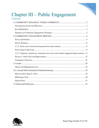 1
Chapter III – Public Engagement
Contents
3.1 COMMUNITY DIALOGUE / PUBLIC COMMENTS ....................................................... 2
Participation Goals and Objectives ......................................................................................... 2
Key Stakeholders...................................................................................................................... 2
Summary of Community Engagement Strategies ..................................................................... 3
3.2 COMMUNITY ENGAGEMENT PROCESS....................................................................... 4
Survey distribution ................................................................................................................... 4
Survey Summary....................................................................................................................... 6
3.2.1: Parks most visited and transportation mode utilized..................................................... 6
Park Usage by Zip Code .......................................................................................................... 9
3.2.2: Frequency of park use, amenities most used, and resident suggested improvements . 12
Section 2: Park Visits and Improvement................................................................................ 15
Community Charrette............................................................................................................. 18
3.3 results................................................................................................................................... 20
Theme and Mapping Exercise................................................................................................ 26
3.4: Concept Plan Community Workshop Summary ................................................................ 29
Martin Luther King Jr. Park .................................................................................................. 30
Millennium Park..................................................................................................................... 30
Oxford Park............................................................................................................................ 31
3.5 Needs and Preferences......................................................................................................... 32
Report Page Number 35 of 185
 