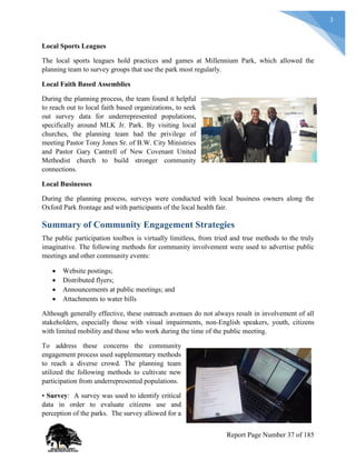 3
Local Sports Leagues
The local sports leagues hold practices and games at Millennium Park, which allowed the
planning team to survey groups that use the park most regularly.
Local Faith Based Assemblies
During the planning process, the team found it helpful
to reach out to local faith based organizations, to seek
out survey data for underrepresented populations,
specifically around MLK Jr. Park. By visiting local
churches, the planning team had the privilege of
meeting Pastor Tony Jones Sr. of B.W. City Ministries
and Pastor Gary Cantrell of New Covenant United
Methodist church to build stronger community
connections.
Local Businesses
During the planning process, surveys were conducted with local business owners along the
Oxford Park frontage and with participants of the local health fair.
Summary of Community Engagement Strategies
The public participation toolbox is virtually limitless, from tried and true methods to the truly
imaginative. The following methods for community involvement were used to advertise public
meetings and other community events:
 Website postings;
 Distributed flyers;
 Announcements at public meetings; and
 Attachments to water bills
Although generally effective, these outreach avenues do not always result in involvement of all
stakeholders, especially those with visual impairments, non-English speakers, youth, citizens
with limited mobility and those who work during the time of the public meeting.
To address these concerns the community
engagement process used supplementary methods
to reach a diverse crowd. The planning team
utilized the following methods to cultivate new
participation from underrepresented populations.
• Survey: A survey was used to identify critical
data in order to evaluate citizens use and
perception of the parks. The survey allowed for a
Report Page Number 37 of 185
 