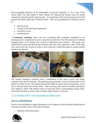 4
better geographic depiction of the demographic served (see Appendix 3.1 for a copy of the
survey used). This data helped to better educate the Planning and Design Team on needed
connectivity and park specific improvements. An integral part of the surveying process involved
going to the public rather than waiting for them. This was accomplished by collecting surveys
at:
 sporting events
 visiting a local faith based organization
 community events
 local businesses
• Community workshop: There were two community park workshops conducted by the
planning team to complement the survey data that was collected. The first community workshop
engaged groups of 4-8 people who assisted in identifying park concerns. The groups also
identified the needed and desired park elements that were most important to them. Park maps
were used to give the citizens an outlet to show what they wanted their parks to contain and the
aesthetic they desired.
The second community workshop used a combination of the survey results with public
comments from the first meeting. The planning group presented a series of concept plans to the
public for further review. The meeting allowed the public to decide which concept plans, out of
two or three per park, best fit their needs. After reviewing each station, the public participants
were guided to tables with handout copies of each park and its corresponding concept plans,
where they took time to write or draw in further improvements or concerns.
3.2 COMMUNITY ENGAGEMENT PROCESS
Survey distribution
Surveys were distributed to obtain information in six categories with the purpose identifying the
community and park needs. These topics included:
1. Popularity of the three parks;
Report Page Number 38 of 185
 