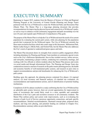 3
EXECUTIVE SUMMARY
Beginning in August 2015, students from the Masters of Science in Urban and Regional
Planning Program at the University of Central Florida (Planning and Design Team)
partnered with the City of Wildwood to create the Wildwood Parks and Recreation Plan
(Master Plan). The Master Plan is a long-range planning document that provides
recommendations for improving the physical layout and connectivity of Wildwood’s parks,
as well as ways to enhance overall community engagement and park stewardship over the
next 20 years and expands upon Wildwood’s Comprehensive Plan goals.
The purpose of the Master Plan is to help the City of Wildwood meet the needs of its current
population by evaluating the current park system, while also planning for the population
growth that is projected for the Wildwood region. The City of Wildwood currently has
three main recreation facilities which take center stage in this document: Millennium Park,
Martin Luther King Jr. (MLK) Park, and Oxford Park, but the Master Plan also addresses
the City’s stock of operated or underutilized green spaces and trails.
The Master Plan document draws its strengths from extensive public engagement efforts
including attendance by Planning and Design Team members at community special events
such as the City’s Halloween Spooktacular, face-to-face resident surveys, online surveys,
and web-poles, maintaining a project website, conducting two community meetings, and
working with City officials to inform residents about the Master Plan process and events
via social media and through informational flyers. The Planning and Design Team also
conducted an extensive amount of research on the parks master planning process, the health
and economic benefits of well-maintained parks systems, and research on peer cities to
support recommendations and provide benchmarks for enhancing the City of Wildwood’s
park system.
Building upon this approach, the planning process contained five phases: (1) regional
analysis, (2) local inventory and financial analysis, (3) detailed site evaluation, (4)
recommendations and implementation actions, and (5) identification of potential funding
mechanisms.
Completion of all five phases resulted in a study confirming that the City of Wildwood has
an admirable park system; however, there are several opportunities for improvement in
terms of investments that would likely result in a more equitable and sustainable
distribution of the City’s park and recreation resources to all community residents. The
Master Plan outlines policy and system wide improvements, such as re-evaluating the
measure of park Level of Service, greenway opportunity connections, and park specific
recommendations. Detailed recommendations, illustrated concept plans, proposed short,
medium, and long term phasing, and potential funding are outlined in Chapter Five.
Recommendation summary tables are provided below.
Report Page Number 3 of 185
 