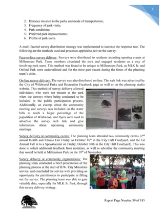 5
2. Distance traveled to the parks and mode of transportation;
3. Frequency of park visits;
4. Park conditions;
5. Preferred park improvements;
6. Profile of park users.
A multi-faceted survey distribution strategy was implemented to increase the response rate. The
following are the methods used and processes applied to deliver the survey:
Face-to-face survey delivery: Surveys were distributed to residents attending sporting events at
Millennium Park. Team members circulated the park and engaged residents as a way of
involving park users. This method was found to be unique to Millennium Park, as MLK Jr. and
Oxford Park were underutilized and for the most part vacant during the times of the planning
team’s visits.
On-line survey delivery: The survey was also distributed on-line. The web link was advertised by
the City of Wildwood Parks and Recreation Facebook page as well as on the planning studio
website. This method of survey delivery allowed
individuals who were not present at the park
when the surveys where being conducted to be
included in the public participation process.
Additionally, an excerpt about the community
meeting and surveys was included on the water
bills to reach a larger percentage of the
population of Wildwood, and flyers were used to
advertise the survey web link and give
information about upcoming community
meetings.
Survey delivery at community events: The planning team attended two community events (2nd
annual Health and Fitness Fair Friday on October 16th
in the City Hall Courtyard, and the 1st
Annual Fall in to a Spooktacular on Friday, October 30th in the City Hall Courtyard). This was
done to solicit additional feedback from residents, as well as advertise the community meeting
that would be held at Millennium Park on the 19th
of November.
Survey delivery at community organizations: The
planning team conducted a brief presentation of the
planning process at the start of B.W. City Ministries
service, and concluded the service with providing an
opportunity for parishioners to participate in filling
out the survey. The planning team was able to gain
valuable data, especially for MLK Jr. Park, through
this survey delivery strategy.
Report Page Number 39 of 185
 