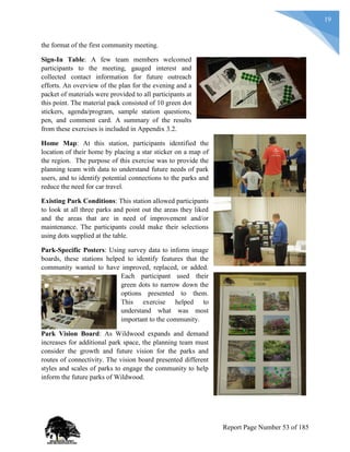 19
the format of the first community meeting.
Sign-In Table: A few team members welcomed
participants to the meeting, gauged interest and
collected contact information for future outreach
efforts. An overview of the plan for the evening and a
packet of materials were provided to all participants at
this point. The material pack consisted of 10 green dot
stickers, agenda/program, sample station questions,
pen, and comment card. A summary of the results
from these exercises is included in Appendix 3.2.
Home Map: At this station, participants identified the
location of their home by placing a star sticker on a map of
the region. The purpose of this exercise was to provide the
planning team with data to understand future needs of park
users, and to identify potential connections to the parks and
reduce the need for car travel.
Existing Park Conditions: This station allowed participants
to look at all three parks and point out the areas they liked
and the areas that are in need of improvement and/or
maintenance. The participants could make their selections
using dots supplied at the table.
Park-Specific Posters: Using survey data to inform image
boards, these stations helped to identify features that the
community wanted to have improved, replaced, or added.
Each participant used their
green dots to narrow down the
options presented to them.
This exercise helped to
understand what was most
important to the community.
Park Vision Board: As Wildwood expands and demand
increases for additional park space, the planning team must
consider the growth and future vision for the parks and
routes of connectivity. The vision board presented different
styles and scales of parks to engage the community to help
inform the future parks of Wildwood.
Report Page Number 53 of 185
 