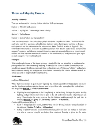26
Theme and Mapping Exercise
Activity Summary
This was an interactive exercise, broken into four different stations:
Station 1: Mobility and Access
Station 2: Equity and Community Culture/History
Station 3: Safety Issues
Station 4: Conservation and Sustainability
Each station received a stack of colored post-it notes that stayed at the table. The facilitator for
each table read three questions related to that station’s topics. Participants had time to discuss
each question and list responses on the post-it notes. Once finished, as seen in Appendix 3.4,
both the facilitator and co-facilitator placed the comment post-it notes on the board and drew the
residents’ concerns and ideas on maps of the parks. A certain amount of time was given to each
station, and then residents were asked to move to the next station, so everyone could give input
on each category. The resulting boards
Strengths
Wildwood might be one of the fastest growing cities in Florida, but according to residents who
participated in the first community meeting, Wildwood is a "down to earth" community with
small town appeal. Residents expressed their wishes to preserve Wildwood’s history and culture,
but to continue making it a stronger and more livable community for current residents as well as
future residents to be proud of where they live.
Weaknesses
Lighting (Millennium)
While there was interest in sport facility lighting, the primary desire from the residents surveyed
was for lighting scaled down to the human level to provide a safer atmosphere for pedestrians
and bicyclists (Station 3: Safety / Millennium).
 Lighting is very important to the kids playing at and walking through the parks. Adding
lighting will give them more time to play in the fall and winter months when the sun sets
early. There is also the safety concern for the children walking through the park later in
the day (Station 2: Equity & Community Culture / Millennium).
Parking (Millennium & Oxford)
 Lack of designated drive aisles, and the “free-for-all” driving was also a major concern of
the citizens. (Station 3: Safety / Millennium).
 Safety of pedestrians and access to the entrance gate when cars are parked in front of it
was also a concern brought up during these sessions. Priority is given to the motor
Report Page Number 60 of 185
 