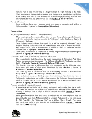 27
vehicle, even in areas where there is a larger number of people walking to the parks.
There was concern that the pedestrian gate near the port-o-let would often get blocked
when parking was hard to find, as there are no wheel-stops preventing vehicles from
inadvertently blocking the gate to access the park (Station 3: Safety / Oxford).
Pests (Millennium)
 Some residents shared their concerns about pests such as mosquitos and spiders at
Millennium Park (Station 4: Conservation / Millennium).
Opportunities
Art, History and Culture (All Parks / General Comments)
 Many meeting attendees expressed their desire to have flowers, bushes, ponds, fountains
and other aesthetically pleasing amenities in Wildwood’s parks (Station 2: Equity &
Community Culture).
 Some residents mentioned that they would like to see the history of Wildwood’s citrus
shipping industry incorporated into the parks through some type of artwork or display.
For instance, there could be re-enactments of historical events or 'Wildwood Railroad
days' (Station 2: Equity & Community Culture).
 There could be some sort of celebration of notable people form Wildwood in the parks
(Station 2: Equity & Community Culture).
Memorable Park Events or Facilities (Millennium & General)
 One resident stated that she enjoyed the soccer tournaments at Millennium Park. Other
Soccer tournaments were mentioned: The Villages polo club, the Wellington recreation
facility (Station 2: Equity & Community Culture / Millennium).
 The Butterfly plant sale at Millennium Park was memorable, maybe Wildwood could
have some other type of plant sales throughout the year (Station 2: Equity &
Community Culture / Millennium).
 The Easter egg hunt at Millennium park was mentioned by residents as memorable and
fun (Station 2: Equity & Community Culture / Millennium).
 Some participants expressed that they would like to see more decorations and events at
Wildwood’s parks during the holidays. For instance, the Christmas lights display and
music at Wooten Park in Tavares and the Renaissance fair in Tavares and Gainesville.
(Station 2: Equity & Community Culture / general).
Transportation Preferences (Millennium)
 It was discovered that during the day, many participants prefer to ride their bike or walk.
The reason that the majority of them drove to our meeting was they did not feel safe to be
walking or riding a bike at night in almost complete darkness (Station 3: Safety /
Millennium).
 Many participants noted that they would like to see the bus route expanded with the
possibility of a route from Millennium Park to MLK Jr. Park, as well as bus stops along
Rt. 301, Powell Rd., the “Wildwood Club” and at Village Charter School. Participants
also voiced their desire to have weekend and evening bus services (Station 1: Mobility
and Access / Millennium).
Report Page Number 61 of 185
 