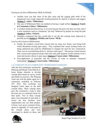 29
Inadequate facilities (Millennium, MLK, & Oxford)
 Another issue was that some of the play areas and the jogging path north of the
playground were rough (unpaved) creating potential for injuries to players and joggers
(Station 3: Safety / Millennium).
 One area of Millennium Park was marked as having a rough surface (Station 2: Equity
& Community Culture / Millennium).
 A resident mentioned that privacy is an issue because the port-o-let does not lock, and it
is also sometimes used as a temporary “pit stop” bathroom by people not using the park
(Station 3: Safety / Oxford).
 Attendees mentioned that they would like to see the dirt running track improved or
possibly paved (Station 1: Mobility and Access / MLK).
Land use/Development (Millennium)
 Finally, the residents voiced their concern that too many new homes were being built
which threatened existing open space. They explained that vacant existing homes are
being underused and could be rehabilitated to mitigate the need for new construction.
There was an overwhelming desire to “preserve park space”. One person voiced concern
that a recent road expansion project that took some park property would continue to be a
trend and remain a threat to open space (Station 4: Conservation / Millennium).
 Over-application of pesticides and the overuse of water to maintain “unnatural
landscaping” (Station 4: Conservation / Millennium).
3.4: CONCEPT PLAN COMMUNITY WORKSHOP SUMMARY
After the first community meeting the
Planning and Design Team held an in-
house design charrette to develop
concept plans based on survey results
and hands-on exercises. The Planning
Team met with the public again for a
community workshop on February
24th
, 2016. This workshop was
designed solicit input on the draft
concept plans. These concept plans
gave the community a look at what
the team saw as a potential future for
their parks. Two or three concept
plans were presented of each park to
ensure the best facilities were
implemented into our final product.
Citizens were given comment forms,
shown in Appendix 3.5 with copies of
the concept plans, and were
encouraged to sketch on them, and
Report Page Number 63 of 185
 