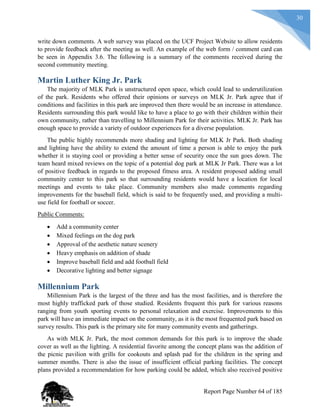 30
write down comments. A web survey was placed on the UCF Project Website to allow residents
to provide feedback after the meeting as well. An example of the web form / comment card can
be seen in Appendix 3.6. The following is a summary of the comments received during the
second community meeting.
Martin Luther King Jr. Park
The majority of MLK Park is unstructured open space, which could lead to underutilization
of the park. Residents who offered their opinions or surveys on MLK Jr. Park agree that if
conditions and facilities in this park are improved then there would be an increase in attendance.
Residents surrounding this park would like to have a place to go with their children within their
own community, rather than travelling to Millennium Park for their activities. MLK Jr. Park has
enough space to provide a variety of outdoor experiences for a diverse population.
The public highly recommends more shading and lighting for MLK Jr Park. Both shading
and lighting have the ability to extend the amount of time a person is able to enjoy the park
whether it is staying cool or providing a better sense of security once the sun goes down. The
team heard mixed reviews on the topic of a potential dog park at MLK Jr Park. There was a lot
of positive feedback in regards to the proposed fitness area. A resident proposed adding small
community center to this park so that surrounding residents would have a location for local
meetings and events to take place. Community members also made comments regarding
improvements for the baseball field, which is said to be frequently used, and providing a multi-
use field for football or soccer.
Public Comments:
 Add a community center
 Mixed feelings on the dog park
 Approval of the aesthetic nature scenery
 Heavy emphasis on addition of shade
 Improve baseball field and add football field
 Decorative lighting and better signage
Millennium Park
Millennium Park is the largest of the three and has the most facilities, and is therefore the
most highly trafficked park of those studied. Residents frequent this park for various reasons
ranging from youth sporting events to personal relaxation and exercise. Improvements to this
park will have an immediate impact on the community, as it is the most frequented park based on
survey results. This park is the primary site for many community events and gatherings.
As with MLK Jr. Park, the most common demands for this park is to improve the shade
cover as well as the lighting. A residential favorite among the concept plans was the addition of
the picnic pavilion with grills for cookouts and splash pad for the children in the spring and
summer months. There is also the issue of insufficient official parking facilities. The concept
plans provided a recommendation for how parking could be added, which also received positive
Report Page Number 64 of 185
 