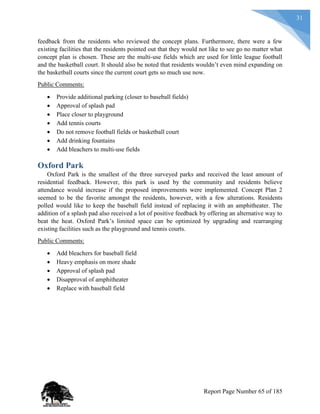 31
feedback from the residents who reviewed the concept plans. Furthermore, there were a few
existing facilities that the residents pointed out that they would not like to see go no matter what
concept plan is chosen. These are the multi-use fields which are used for little league football
and the basketball court. It should also be noted that residents wouldn’t even mind expanding on
the basketball courts since the current court gets so much use now.
Public Comments:
 Provide additional parking (closer to baseball fields)
 Approval of splash pad
 Place closer to playground
 Add tennis courts
 Do not remove football fields or basketball court
 Add drinking fountains
 Add bleachers to multi-use fields
Oxford Park
Oxford Park is the smallest of the three surveyed parks and received the least amount of
residential feedback. However, this park is used by the community and residents believe
attendance would increase if the proposed improvements were implemented. Concept Plan 2
seemed to be the favorite amongst the residents, however, with a few alterations. Residents
polled would like to keep the baseball field instead of replacing it with an amphitheater. The
addition of a splash pad also received a lot of positive feedback by offering an alternative way to
beat the heat. Oxford Park’s limited space can be optimized by upgrading and rearranging
existing facilities such as the playground and tennis courts.
Public Comments:
 Add bleachers for baseball field
 Heavy emphasis on more shade
 Approval of splash pad
 Disapproval of amphitheater
 Replace with baseball field
Report Page Number 65 of 185
 