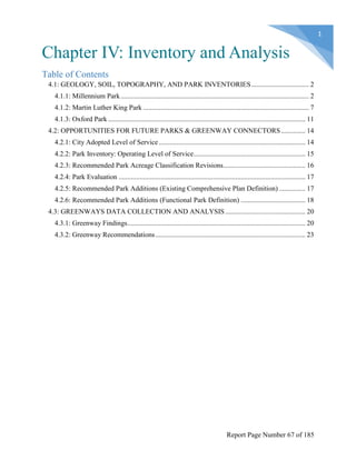 Chapter IV: Inventory and Analysis
Table of Contents
4.1: GEOLOGY, SOIL, TOPOGRAPHY, AND PARK INVENTORIES................................. 2
4.1.1: Millennium Park............................................................................................................ 2
4.1.2: Martin Luther King Park ............................................................................................... 7
4.1.3: Oxford Park ................................................................................................................. 11
4.2: OPPORTUNITIES FOR FUTURE PARKS & GREENWAY CONNECTORS.............. 14
4.2.1: City Adopted Level of Service.................................................................................... 14
4.2.2: Park Inventory: Operating Level of Service................................................................ 15
4.2.3: Recommended Park Acreage Classification Revisions............................................... 16
4.2.4: Park Evaluation ........................................................................................................... 17
4.2.5: Recommended Park Additions (Existing Comprehensive Plan Definition) ............... 17
4.2.6: Recommended Park Additions (Functional Park Definition) ..................................... 18
4.3: GREENWAYS DATA COLLECTION AND ANALYSIS.............................................. 20
4.3.1: Greenway Findings...................................................................................................... 20
4.3.2: Greenway Recommendations...................................................................................... 23
Report Page Number 67 of 185
 
