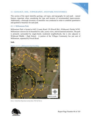 2
4.1: GEOLOGY, SOIL, TOPOGRAPHY, AND PARK INVENTORIES
This section of the report identifies geology, soil types, and topography for each park – natural
features important when considering the type and location of recommended improvements.
Additionally, a thorough inventory of amenities was conducted in order to establish quantitative
and qualitative baselines for each park.
4.1.1: Millennium Park
Millennium Park is located at 6451 County Road 139 (Powell Rd.), Wildwood, Florida 34785.
Millennium is known for its beautiful live oaks, scenic views, and recreational amenities. The park
is primarily surrounded by single-family residential neighborhoods, but is also adjacent to
Wildwood Middle / High School. A portion of the Villages Community lies just east of
Millennium, separated by Powell Road.
Soils
Figure 4.1.1.1—Millennium Park Soil Map
Source: United State Department of Agriculture, Web Soil Survey
Not to scale
Report Page Number 68 of 185
 