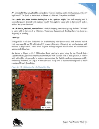 4
21 – EauGallie fine sand, boulder subsurface: This soil mapping unit is poorly drained, with very
high runoff. The depth to water table is about 6 to 18 inches. Not prime farmland.
39 – Mabel fine sand, boulder subsurface, 0 to 5 percent slope: This soil mapping unit is
somewhat poorly drained with medium runoff. The depth to water table is between 18 and 36
inches. Not prime farmland.
56 – Wabasso fine sand, depressional: This soil mapping unit is very poorly drained. The depth
to water table is between 0 to 12 inches. There is no frequency of flooding; however, there is a
frequency in ponding.
Drainage
Sixty percent of the area of interest lies in moderately well-drained areas with minimal runoff.
Unit map areas 21 and 39, which total 13 percent of the area of interest, are poorly drained with
medium to high runoff. These areas of poor drainage require modifications to accommodate
recommended land use.
As shown in Figure 4.1.1.2, Millennium Park received a poor rating by the United States
Department of Agriculture in terms of suitability for park facilities such as trails, picnics, or surface
soils utilized for playgrounds. In order to accommodate the facilities and amenities requested by
community members, the City of Wildwood would likely have to incur resurfacing costs to insure
a sustainable park foundation.
Figure 4.1.1.2—Millennium Park Soil Suitability Map
Not to scale
Report Page Number 70 of 185
 