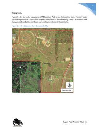 5
Topography
Figure 4.1.1.3 shows the topography of Millennium Park in one-foot contour lines. The only major
grade change is in the center of the property, northwest of the community center. Minor elevation
changes are found at the northeast and southeast portions of the property.
Figure 4.1.1.3—Millennium Park Topography Map
Not to scale
Report Page Number 71 of 185
 