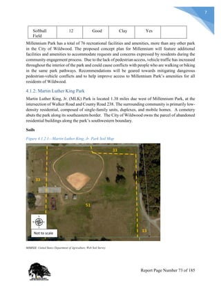 7
Softball
Field
12 Good Clay Yes
Millennium Park has a total of 76 recreational facilities and amenities, more than any other park
in the City of Wildwood. The proposed concept plan for Millennium will feature additional
facilities and amenities to accommodate requests and concerns expressed by residents during the
community engagement process. Due to the lack of pedestrian access, vehicle traffic has increased
throughout the interior of the park and could cause conflicts with people who are walking or biking
in the same park pathways. Recommendations will be geared towards mitigating dangerous
pedestrian-vehicle conflicts and to help improve access to Millennium Park’s amenities for all
residents of Wildwood.
4.1.2: Martin Luther King Park
Martin Luther King, Jr. (MLK) Park is located 1.38 miles due west of Millennium Park, at the
intersection of Walker Road and County Road 238. The surrounding community is primarily low-
density residential, composed of single-family units, duplexes, and mobile homes. A cemetery
abuts the park along its southeastern border. The City of Wildwood owns the parcel of abandoned
residential buildings along the park’s southwestern boundary.
Soils
Figure 4.1.2.1—Martin Luther King, Jr. Park Soil Map
source: United States Department of Agriculture, Web Soil Survey
Not to scale
Report Page Number 73 of 185
 