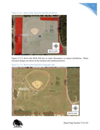 9
Figure 4.1.2.2—Martin Luther King Park Soil Map Breakdown
Figure 4.1.2.3 shows that MLK Park has no major discrepancy in contour distribution. Minor
elevation changes are shown at the northeast and southeast portions.
Figure 4.1.2.3—Martin Luther King Park Topography Map
Not to scale
Not to scale
Report Page Number 75 of 185
 