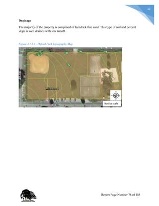 12
Drainage
The majority of the property is comprised of Kendrick fine sand. This type of soil and percent
slope is well drained with low runoff.
Figure 4.1.3.2—Oxford Park Topography Map
Not to scale
Report Page Number 78 of 185
 