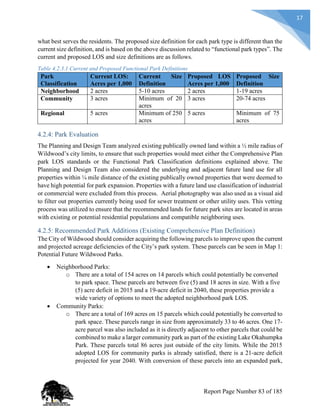 17
what best serves the residents. The proposed size definition for each park type is different than the
current size definition, and is based on the above discussion related to “functional park types”. The
current and proposed LOS and size definitions are as follows.
Table 4.2.3.1 Current and Proposed Functional Park Definitions
Park
Classification
Current LOS:
Acres per 1,000
Current Size
Definition
Proposed LOS
Acres per 1,000
Proposed Size
Definition
Neighborhood 2 acres 5-10 acres 2 acres 1-19 acres
Community 3 acres Minimum of 20
acres
3 acres 20-74 acres
Regional 5 acres Minimum of 250
acres
5 acres Minimum of 75
acres
4.2.4: Park Evaluation
The Planning and Design Team analyzed existing publically owned land within a ½ mile radius of
Wildwood’s city limits, to ensure that such properties would meet either the Comprehensive Plan
park LOS standards or the Functional Park Classification definitions explained above. The
Planning and Design Team also considered the underlying and adjacent future land use for all
properties within ¼ mile distance of the existing publically owned properties that were deemed to
have high potential for park expansion. Properties with a future land use classification of industrial
or commercial were excluded from this process. Aerial photography was also used as a visual aid
to filter out properties currently being used for sewer treatment or other utility uses. This vetting
process was utilized to ensure that the recommended lands for future park sites are located in areas
with existing or potential residential populations and compatible neighboring uses.
4.2.5: Recommended Park Additions (Existing Comprehensive Plan Definition)
The City of Wildwood should consider acquiring the following parcels to improve upon the current
and projected acreage deficiencies of the City’s park system. These parcels can be seen in Map 1:
Potential Future Wildwood Parks.
 Neighborhood Parks:
o There are a total of 154 acres on 14 parcels which could potentially be converted
to park space. These parcels are between five (5) and 18 acres in size. With a five
(5) acre deficit in 2015 and a 19-acre deficit in 2040, these properties provide a
wide variety of options to meet the adopted neighborhood park LOS.
 Community Parks:
o There are a total of 169 acres on 15 parcels which could potentially be converted to
park space. These parcels range in size from approximately 33 to 46 acres. One 17-
acre parcel was also included as it is directly adjacent to other parcels that could be
combined to make a larger community park as part of the existing Lake Okahumpka
Park. These parcels total 86 acres just outside of the city limits. While the 2015
adopted LOS for community parks is already satisfied, there is a 21-acre deficit
projected for year 2040. With conversion of these parcels into an expanded park,
Report Page Number 83 of 185
 