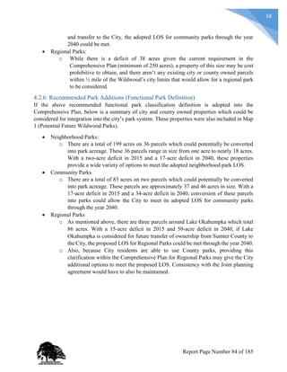 18
and transfer to the City, the adopted LOS for community parks through the year
2040 could be met.
 Regional Parks:
o While there is a deficit of 38 acres given the current requirement in the
Comprehensive Plan (minimum of 250 acres), a property of this size may be cost
prohibitive to obtain, and there aren’t any existing city or county owned parcels
within ½ mile of the Wildwood’s city limits that would allow for a regional park
to be considered.
4.2.6: Recommended Park Additions (Functional Park Definition)
If the above recommended functional park classification definition is adopted into the
Comprehensive Plan, below is a summary of city and county owned properties which could be
considered for integration into the city’s park system. These properties were also included in Map
1 (Potential Future Wildwood Parks).
 Neighborhood Parks:
o There are a total of 199 acres on 36 parcels which could potentially be converted
into park acreage. These 36 parcels range in size from one acre to nearly 18 acres.
With a two-acre deficit in 2015 and a 17-acre deficit in 2040, these properties
provide a wide variety of options to meet the adopted neighborhood park LOS.
 Community Parks
o There are a total of 83 acres on two parcels which could potentially be converted
into park acreage. These parcels are approximately 37 and 46 acres in size. With a
17-acre deficit in 2015 and a 34-acre deficit in 2040, conversion of these parcels
into parks could allow the City to meet its adopted LOS for community parks
through the year 2040.
 Regional Parks
o As mentioned above, there are three parcels around Lake Okahumpka which total
86 acres. With a 15-acre deficit in 2015 and 50-acre deficit in 2040, if Lake
Okahumpka is considered for future transfer of ownership from Sumter County to
the City, the proposed LOS for Regional Parks could be met through the year 2040.
o Also, because City residents are able to use County parks, providing this
clarification within the Comprehensive Plan for Regional Parks may give the City
additional options to meet the proposed LOS. Consistency with the Joint planning
agreement would have to also be maintained.
Report Page Number 84 of 185
 