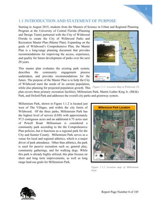 2
1.1 INTRODUCTION AND STATEMENT OF PURPOSE
Starting in August 2015, students from the Masters of Science in Urban and Regional Planning
Program at the University of Central Florida (Planning
and Design Team) partnered with the City of Wildwood
Florida to create the City of Wildwood Parks and
Recreation Master Plan (Master Plan). Expanding on the
goals of Wildwood’s Comprehensive Plan, the Master
Plan is a long-range planning document that provides
recommendations for improving the access, experience,
and quality for future development of parks over the next
20 years.
This master plan evaluates the existing park system,
describes the community engagement process
undertaken, and provides recommendations for the
future. The purpose of the Master Plan is to help the City
of Wildwood meet the needs of its current population,
while also planning for projected population growth. This
plan covers three primary recreation facilities; Millennium Park, Martin Luther King Jr. (MLK)
Park, and Oxford Park and addresses the overall city parks and greenway system.
Millennium Park, shown in Figure 1.1.2 is located just
west of The Villages, and within the city limits of
Wildwood. Of the three parks, Millennium Park has
the highest level of service (LOS) with approximately
97.5 contiguous acres and an additional 6.75 acres east
of Powell Road. Millennium is considered a
community park according to the the Comprehensive
Plan policies, but it functions as a regional park for the
City and Sumter County. Millennium Park serves as a
venue for local and regional athletics, which is a major
driver of park attendance. Other than athletics, the park
is used for passive recreation such as, general play,
community gatherings, and for walking dogs. While
this park is already highly utilized, this plan focuses on
short and long term improvements, as well as long
range land use goals for Millennium Park.
Figure 1.1.2 Location map of Millennium
Park
Figure 1.1.1: Location Map of Wildwood, FL
Report Page Number 8 of 185
 
