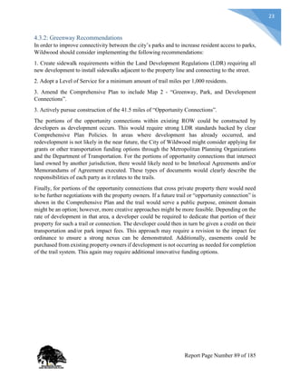 23
4.3.2: Greenway Recommendations
In order to improve connectivity between the city’s parks and to increase resident access to parks,
Wildwood should consider implementing the following recommendations:
1. Create sidewalk requirements within the Land Development Regulations (LDR) requiring all
new development to install sidewalks adjacent to the property line and connecting to the street.
2. Adopt a Level of Service for a minimum amount of trail miles per 1,000 residents.
3. Amend the Comprehensive Plan to include Map 2 - “Greenway, Park, and Development
Connections”.
3. Actively pursue construction of the 41.5 miles of “Opportunity Connections”.
The portions of the opportunity connections within existing ROW could be constructed by
developers as development occurs. This would require strong LDR standards backed by clear
Comprehensive Plan Policies. In areas where development has already occurred, and
redevelopment is not likely in the near future, the City of Wildwood might consider applying for
grants or other transportation funding options through the Metropolitan Planning Organizations
and the Department of Transportation. For the portions of opportunity connections that intersect
land owned by another jurisdiction, there would likely need to be Interlocal Agreements and/or
Memorandums of Agreement executed. These types of documents would clearly describe the
responsibilities of each party as it relates to the trails.
Finally, for portions of the opportunity connections that cross private property there would need
to be further negotiations with the property owners. If a future trail or “opportunity connection” is
shown in the Comprehensive Plan and the trail would serve a public purpose, eminent domain
might be an option; however, more creative approaches might be more feasible. Depending on the
rate of development in that area, a developer could be required to dedicate that portion of their
property for such a trail or connection. The developer could then in turn be given a credit on their
transportation and/or park impact fees. This approach may require a revision to the impact fee
ordinance to ensure a strong nexus can be demonstrated. Additionally, easements could be
purchased from existing property owners if development is not occurring as needed for completion
of the trail system. This again may require additional innovative funding options.
Report Page Number 89 of 185
 