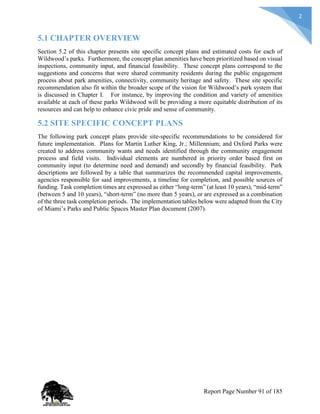 2
5.1 CHAPTER OVERVIEW
Section 5.2 of this chapter presents site specific concept plans and estimated costs for each of
Wildwood’s parks. Furthermore, the concept plan amenities have been prioritized based on visual
inspections, community input, and financial feasibility. These concept plans correspond to the
suggestions and concerns that were shared community residents during the public engagement
process about park amenities, connectivity, community heritage and safety. These site specific
recommendation also fit within the broader scope of the vision for Wildwood’s park system that
is discussed in Chapter I. For instance, by improving the condition and variety of amenities
available at each of these parks Wildwood will be providing a more equitable distribution of its
resources and can help to enhance civic pride and sense of community.
5.2 SITE SPECIFIC CONCEPT PLANS
The following park concept plans provide site-specific recommendations to be considered for
future implementation. Plans for Martin Luther King, Jr.; Millennium; and Oxford Parks were
created to address community wants and needs identified through the community engagement
process and field visits. Individual elements are numbered in priority order based first on
community input (to determine need and demand) and secondly by financial feasibility. Park
descriptions are followed by a table that summarizes the recommended capital improvements,
agencies responsible for said improvements, a timeline for completion, and possible sources of
funding. Task completion times are expressed as either “long-term” (at least 10 years), “mid-term”
(between 5 and 10 years), “short-term” (no more than 5 years), or are expressed as a combination
of the three task completion periods. The implementation tables below were adapted from the City
of Miami’s Parks and Public Spaces Master Plan document (2007).
Report Page Number 91 of 185
 
