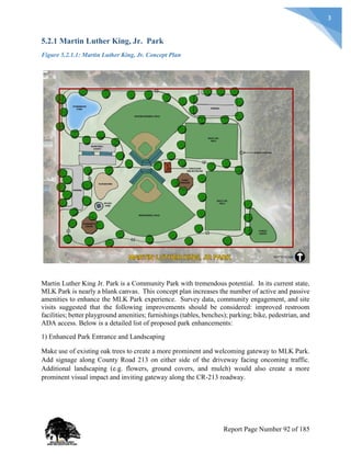 3
5.2.1 Martin Luther King, Jr. Park
Figure 5.2.1.1: Martin Luther King, Jr. Concept Plan
Martin Luther King Jr. Park is a Community Park with tremendous potential. In its current state,
MLK Park is nearly a blank canvas. This concept plan increases the number of active and passive
amenities to enhance the MLK Park experience. Survey data, community engagement, and site
visits suggested that the following improvements should be considered: improved restroom
facilities; better playground amenities; furnishings (tables, benches); parking; bike, pedestrian, and
ADA access. Below is a detailed list of proposed park enhancements:
1) Enhanced Park Entrance and Landscaping
Make use of existing oak trees to create a more prominent and welcoming gateway to MLK Park.
Add signage along County Road 213 on either side of the driveway facing oncoming traffic.
Additional landscaping (e.g. flowers, ground covers, and mulch) would also create a more
prominent visual impact and inviting gateway along the CR-213 roadway.
Report Page Number 92 of 185
 