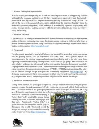 4
2) Western Parking Lot Improvements
With the overall goal of improving MLK Park and attracting more users, existing parking facilities
will need to be expanded and improved. Of the 61 current users surveyed, 53 said they typically
access MLK Park by car (87%). Expand the existing parking lot southward along CR-213. The
lot will be paved with designated ADA spaces added along the innermost boundary (near the
basketball courts and playground). ADA parking will be marked by signs and striping along with
painted concrete chocks. Lighting should be added to accommodate extended hours and improve
safety and security.
3) Restroom Facilities
Over half (57%) of survey respondents indicated that the restrooms were in need of improvement,
making it the most commonly cited issue. Restrooms should continue to be locked after hours to
prevent trespassing and vandalism using a key code lock system or through a cloud based remote
locking system, such as: http://remotelock.com/.
4) Playground
The playground was cited by nearly half of surveyed users (47%) as needing improvements and
was the primary reason 35% of respondents visit MLK Park. Make general repairs and
improvements to the existing playground equipment immediately, and in the short-term begin
replacing equipment specifically catering to the 5 to 12-year-old age group. The addition of sun
sails (shades) will make the playground facility more useable during the hot summer months by
keeping the kids and equipment cooler. Improvements should incorporate design elements from
crime-prevention-through-environmental-design (CPTED). CPTED principles state public safety
can be fostered through design principles and community engagement (www.ncpc.org). By
designing an environment that is non-conducive to illicit behavior and involving the community
(e.g. neighborhood watch), trespassing and other illegal activities will be discouraged.
5) Splash Pad and Memorial Wall
During warm weather, the splash pad will provide a unique and fun extension of the playground
area and a chance for park goers to cool off after visiting the playground, athletic fields, or fitness
trail. The overall theme of the splash pad/plaza should relate to the park’s namesake, Dr. King
(e.g. design the water feature to mimic the reflection pool at the Washington Monument). The
addition of a memorial or another feature (e.g. a
“before I die” wall) would add a unique feature
allowing residents to interact and engage with
their park. Additionally, “Before I Die” is a
global initiative that recognizes similar projects
throughout the world; Wildwood would be
recognized amongst an international community
on the project’s website: http://beforeidie.cc.
Report Page Number 93 of 185
 