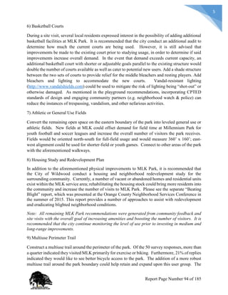 5
6) Basketball Courts
During a site visit, several local residents expressed interest in the possibility of adding additional
basketball facilities at MLK Park. It is recommended that the city conduct an additional audit to
determine how much the current courts are being used. However, it is still advised that
improvements be made to the existing court prior to studying usage, in order to determine if said
improvements increase overall demand. In the event that demand exceeds current capacity, an
additional basketball court with shorter or adjustable goals parallel to the existing structure would
double the number of courts available as well as cater to potential new users. Add a shade structure
between the two sets of courts to provide relief for the middle bleachers and resting players. Add
bleachers and lighting to accommodate the new courts. Vandal-resistant lighting
(http://www.vandalshields.com) could be used to mitigate the risk of lighting being “shot-out” or
otherwise damaged. As mentioned in the playground recommendations, incorporating CPTED
standards of design and engaging community partners (e.g. neighborhood watch & police) can
reduce the instances of trespassing, vandalism, and other nefarious activities.
7) Athletic or General Use Fields
Convert the remaining open space on the eastern boundary of the park into leveled general use or
athletic fields. New fields at MLK could offset demand for field time at Millennium Park for
youth football and soccer leagues and increase the overall number of visitors the park receives.
Fields would be oriented north-south for full-field usage and would measure 360’ x 160’; east-
west alignment could be used for shorter-field or youth games. Connect to other areas of the park
with the aforementioned walkways.
8) Housing Study and Redevelopment Plan
In addition to the aforementioned physical improvements to MLK Park, it is recommended that
the City of Wildwood conduct a housing and neighborhood redevelopment study for the
surrounding community. Currently, a number of vacant or abandoned homes and residential units
exist within the MLK service area; rehabilitating the housing stock could bring more residents into
the community and increase the number of visits to MLK Park. Please see the separate “Beating
Blight” report, which was presented at the Orange County Neighborhood Services Conference in
the summer of 2015. This report provides a number of approaches to assist with redevelopment
and eradicating blighted neighborhood conditions.
Note: All remaining MLK Park recommendations were generated from community feedback and
site visits with the overall goal of increasing amenities and boosting the number of visitors. It is
recommended that the city continue monitoring the level of use prior to investing in medium and
long-range improvements.
9) Multiuse Perimeter Trail
Construct a multiuse trail around the perimeter of the park. Of the 50 survey responses, more than
a quarter indicated they visited MLK primarily for exercise or biking. Furthermore, 21% of replies
indicated they would like to see better bicycle access to the park. The addition of a more robust
multiuse trail around the park boundary could help retain and expand upon this user group. The
Report Page Number 94 of 185
 