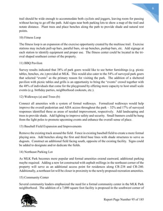 6
trail should be wide enough to accommodate both cyclists and joggers, leaving room for passing
without having to go off the path. Add signs near both parking lots to show a map of the trail and
notate distance. Plant trees and place benches along the path to provide shade and natural rest
points.
10) Fitness Loop
The fitness loop is an expansion of the exercise opportunity created by the multiuse trail. Exercise
stations may include pull-up bars, parallel bars, sit-up benches, pushup bars, etc. Add signage at
each station to identify equipment and proper use. The fitness center could be located in the tri-
oval shaped southeast corner of the property.
11) BBQ Pavilion
Survey results indicated that 38% of park goers would like to see better furnishings (e.g. picnic
tables, benches, etc.) provided at MLK. This would also cater to the 54% of surveyed park goers
that selected “events” as the primary reason for visiting the park. The addition of a sheltered
pavilion with picnic tables and grills is an opportunity to bring the “events” crowd together with
the 48% of individuals that come for the playground by offering more capacity to host small scale
events (e.g. birthday parties, neighborhood cookouts, etc.).
12) Walkways (a) and Trees (b)
Connect all amenities with a system of formal walkways. Formalized walkways would help
improve the overall pedestrian and ADA access throughout the park – 32% and 17% of surveyed
responses identified these as areas of needed improvement, respectively. Add landscaping and
trees to provide shade. Add lighting to improve safety and security. Small banners could be hung
from the light poles to promote upcoming events and enhance the overall sense of place.
13) Baseball Field Expansion and Improvements
Remove the existing track around the field. Fence in existing baseball field to create a more formal
playing area. Add benches along the first and third base lines with shade structures to serve as
dugouts. Construct an additional field facing south, opposite of the existing facility. Signs could
be added to designate and/or dedicate the fields.
14) Northeast Parking Lot
As MLK Park becomes more popular and formal amenities extend eastward, additional parking
maybe required. Adding a new lot constructed with asphalt millings in the northeast corner of the
property will serve as an additional access point for residences along CR-238 and CR-240.
Additionally, a northeast lot will be closer in proximity to the newly proposed recreation amenities.
15) Community Center
Several community leaders emphasized the need for a formal community center in the MLK Park
neighborhood. The addition of a 7,000 square foot facility is proposed in the southwest corner of
Report Page Number 95 of 185
 