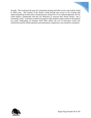 7
the park. This would provide space for community meetings and other events, and could be rented
to offset costs. The location of the facility would provide easy access to the existing (and
improved) parking lot and create a formal presence along CR-213.As a phased approach, the city
could explore a partnership with the City Ministries to renovate their former facility into a
community center. Volunteers could be leveraged to make aesthetic improvements to the property
(e.g. paint, landscaping, & cleanup). With either option, the cost of renovation versus new
construction and the related operation and maintenance comparisons costs should be considered.
Report Page Number 96 of 185
 