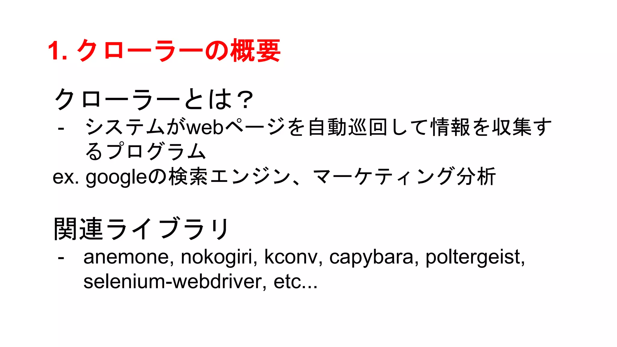 1. クローラーの概要
クローラーとは？
- システムがwebページを自動巡回して情報を収集す
るプログラム
ex. googleの検索エンジン、マーケティング分析
関連ライブラリ
- anemone, nokogiri, kconv, capybara, poltergeist,
selenium-webdriver, etc...
 