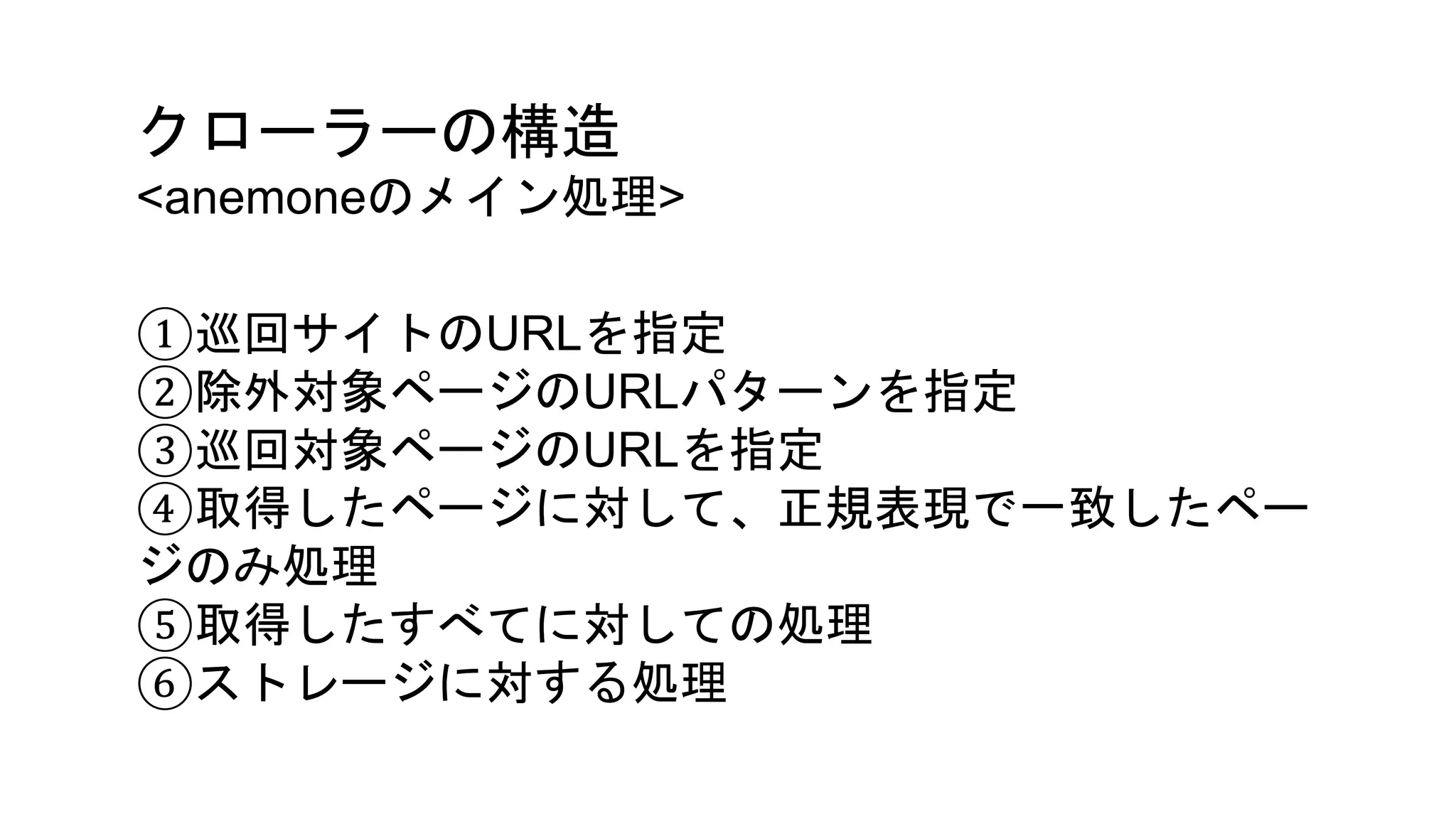クローラーの構造
<anemoneのメイン処理>
①巡回サイトのURLを指定
②除外対象ページのURLパターンを指定
③巡回対象ページのURLを指定
④取得したページに対して、正規表現で一致したペー
ジのみ処理
⑤取得したすべてに対しての処理
⑥ストレージに対する処理
 