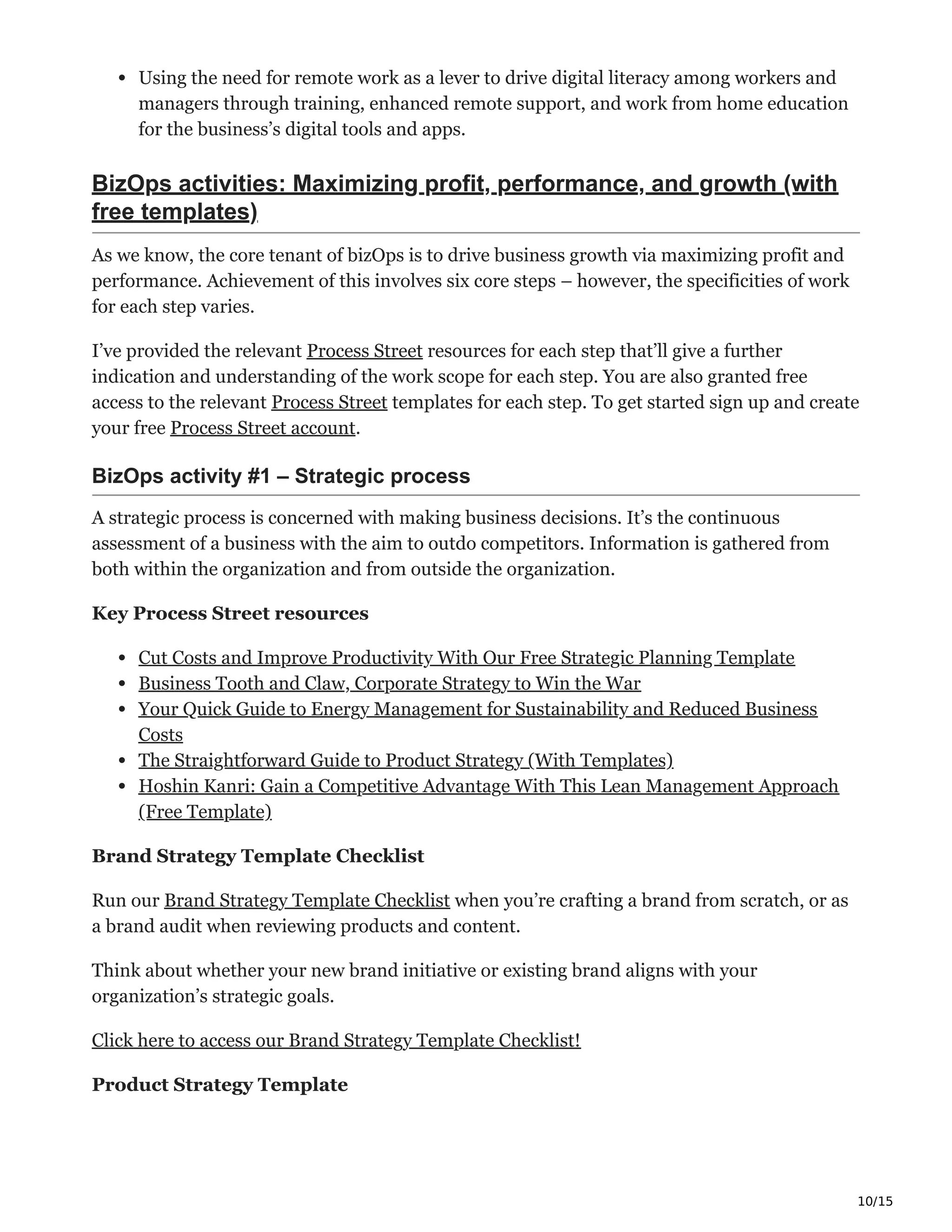 10/15
Using the need for remote work as a lever to drive digital literacy among workers and
managers through training, enhanced remote support, and work from home education
for the business’s digital tools and apps.
BizOps activities: Maximizing profit, performance, and growth (with
free templates)
As we know, the core tenant of bizOps is to drive business growth via maximizing profit and
performance. Achievement of this involves six core steps – however, the specificities of work
for each step varies.
I’ve provided the relevant Process Street resources for each step that’ll give a further
indication and understanding of the work scope for each step. You are also granted free
access to the relevant Process Street templates for each step. To get started sign up and create
your free Process Street account.
BizOps activity #1 – Strategic process Ԅ
A strategic process is concerned with making business decisions. It’s the continuous
assessment of a business with the aim to outdo competitors. Information is gathered from
both within the organization and from outside the organization.
Key Process Street resources
Cut Costs and Improve Productivity With Our Free Strategic Planning Template
Business Tooth and Claw, Corporate Strategy to Win the War
Your Quick Guide to Energy Management for Sustainability and Reduced Business
Costs
The Straightforward Guide to Product Strategy (With Templates)
Hoshin Kanri: Gain a Competitive Advantage With This Lean Management Approach
(Free Template)
Brand Strategy Template Checklist
Run our Brand Strategy Template Checklist when you’re crafting a brand from scratch, or as
a brand audit when reviewing products and content.
Think about whether your new brand initiative or existing brand aligns with your
organization’s strategic goals.
Click here to access our Brand Strategy Template Checklist!
Product Strategy Template
 