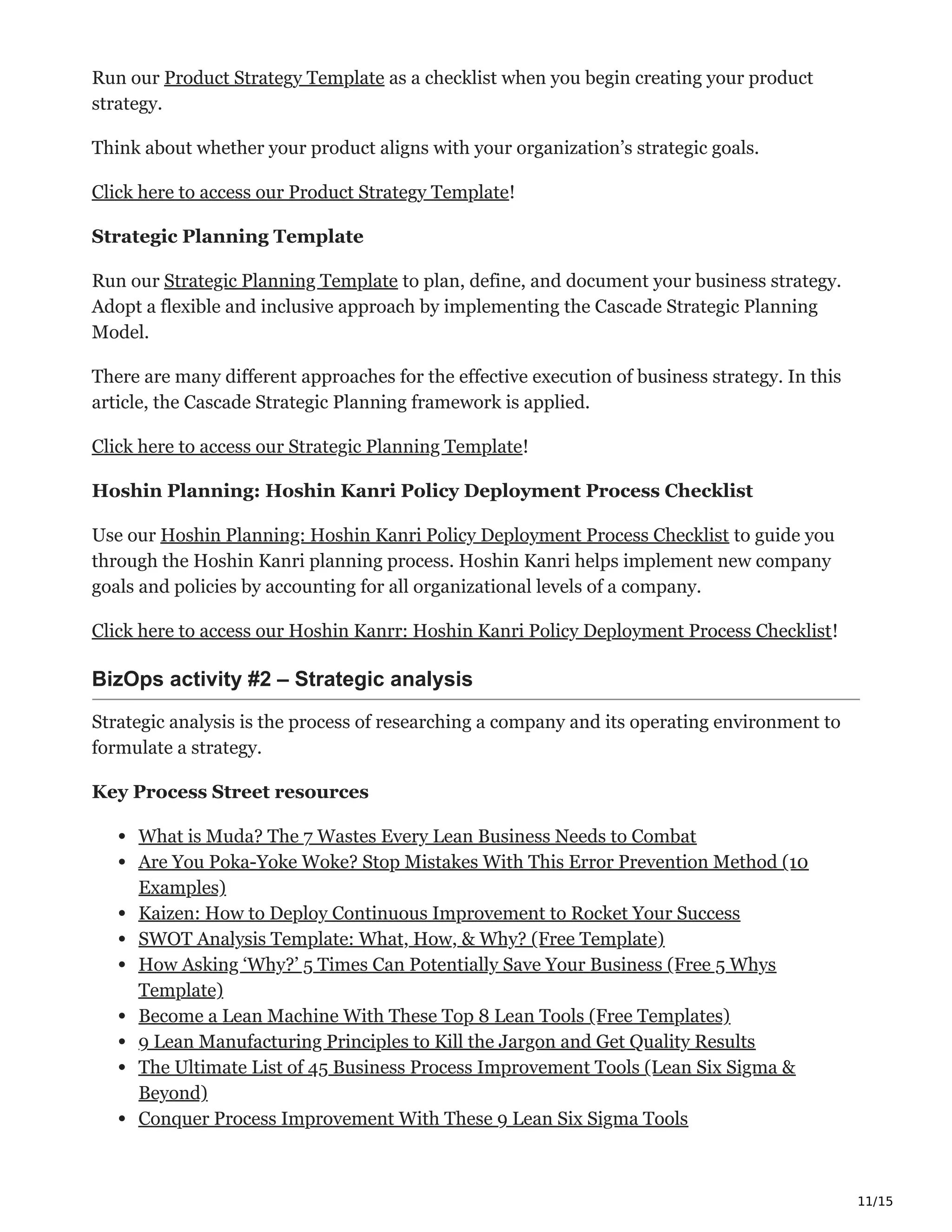 11/15
Run our Product Strategy Template as a checklist when you begin creating your product
strategy.
Think about whether your product aligns with your organization’s strategic goals.
Click here to access our Product Strategy Template!
Strategic Planning Template
Run our Strategic Planning Template to plan, define, and document your business strategy.
Adopt a flexible and inclusive approach by implementing the Cascade Strategic Planning
Model.
There are many different approaches for the effective execution of business strategy. In this
article, the Cascade Strategic Planning framework is applied.
Click here to access our Strategic Planning Template!
Hoshin Planning: Hoshin Kanri Policy Deployment Process Checklist
Use our Hoshin Planning: Hoshin Kanri Policy Deployment Process Checklist to guide you
through the Hoshin Kanri planning process. Hoshin Kanri helps implement new company
goals and policies by accounting for all organizational levels of a company.
Click here to access our Hoshin Kanrr: Hoshin Kanri Policy Deployment Process Checklist!
BizOps activity #2 – Strategic analysis ѩԬ
Strategic analysis is the process of researching a company and its operating environment to
formulate a strategy.
Key Process Street resources
What is Muda? The 7 Wastes Every Lean Business Needs to Combat
Are You Poka-Yoke Woke? Stop Mistakes With This Error Prevention Method (10
Examples)
Kaizen: How to Deploy Continuous Improvement to Rocket Your Success
SWOT Analysis Template: What, How, & Why? (Free Template)
How Asking ‘Why?’ 5 Times Can Potentially Save Your Business (Free 5 Whys
Template)
Become a Lean Machine With These Top 8 Lean Tools (Free Templates)
9 Lean Manufacturing Principles to Kill the Jargon and Get Quality Results
The Ultimate List of 45 Business Process Improvement Tools (Lean Six Sigma &
Beyond)
Conquer Process Improvement With These 9 Lean Six Sigma Tools
 