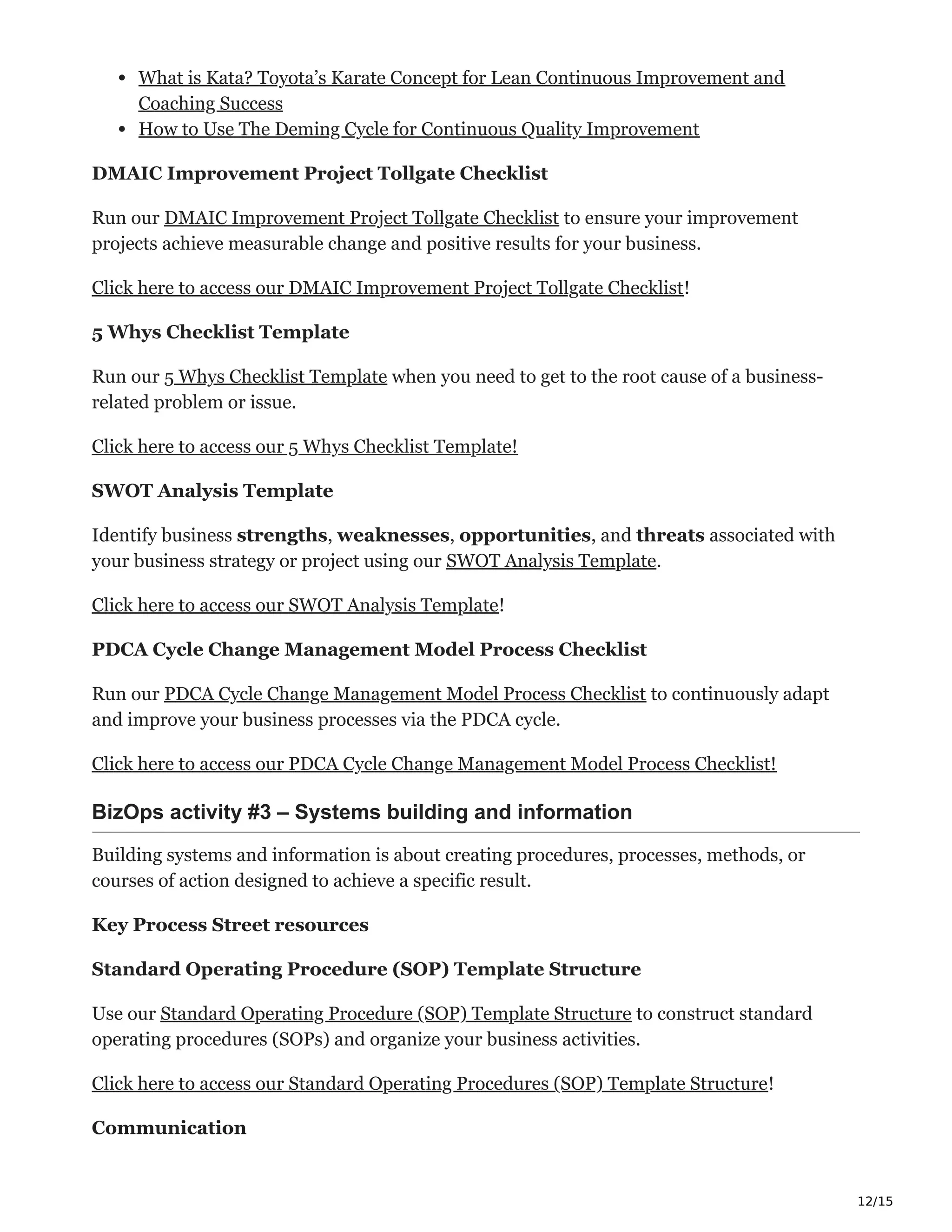 12/15
What is Kata? Toyota’s Karate Concept for Lean Continuous Improvement and
Coaching Success
How to Use The Deming Cycle for Continuous Quality Improvement
DMAIC Improvement Project Tollgate Checklist
Run our DMAIC Improvement Project Tollgate Checklist to ensure your improvement
projects achieve measurable change and positive results for your business.
Click here to access our DMAIC Improvement Project Tollgate Checklist!
5 Whys Checklist Template
Run our 5 Whys Checklist Template when you need to get to the root cause of a business-
related problem or issue.
Click here to access our 5 Whys Checklist Template!
SWOT Analysis Template
Identify business strengths, weaknesses, opportunities, and threats associated with
your business strategy or project using our SWOT Analysis Template.
Click here to access our SWOT Analysis Template!
PDCA Cycle Change Management Model Process Checklist
Run our PDCA Cycle Change Management Model Process Checklist to continuously adapt
and improve your business processes via the PDCA cycle.
Click here to access our PDCA Cycle Change Management Model Process Checklist!
BizOps activity #3 – Systems building and information Ԩ
Building systems and information is about creating procedures, processes, methods, or
courses of action designed to achieve a specific result.
Key Process Street resources
Standard Operating Procedure (SOP) Template Structure
Use our Standard Operating Procedure (SOP) Template Structure to construct standard
operating procedures (SOPs) and organize your business activities.
Click here to access our Standard Operating Procedures (SOP) Template Structure!
Communication
 