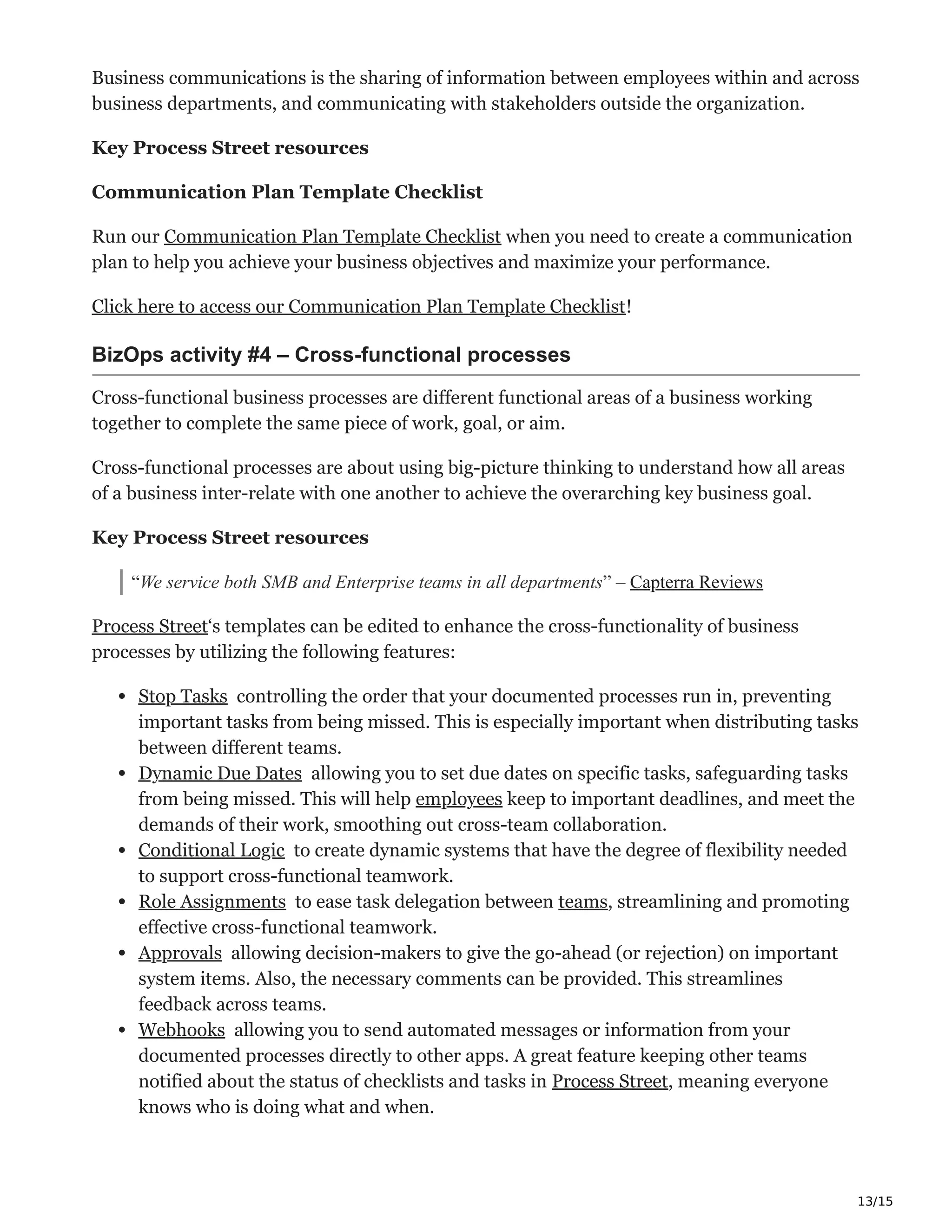 13/15
Business communications is the sharing of information between employees within and across
business departments, and communicating with stakeholders outside the organization.
Key Process Street resources
Communication Plan Template Checklist
Run our Communication Plan Template Checklist when you need to create a communication
plan to help you achieve your business objectives and maximize your performance.
Click here to access our Communication Plan Template Checklist!
BizOps activity #4 – Cross-functional processes ĝ
Cross-functional business processes are different functional areas of a business working
together to complete the same piece of work, goal, or aim.
Cross-functional processes are about using big-picture thinking to understand how all areas
of a business inter-relate with one another to achieve the overarching key business goal.
Key Process Street resources
“We service both SMB and Enterprise teams in all departments” – Capterra Reviews
Process Street‘s templates can be edited to enhance the cross-functionality of business
processes by utilizing the following features:
Stop Tasks ‫ۑ‬ controlling the order that your documented processes run in, preventing
important tasks from being missed. This is especially important when distributing tasks
between different teams.
Dynamic Due Dates ϰ allowing you to set due dates on specific tasks, safeguarding tasks
from being missed. This will help employees keep to important deadlines, and meet the
demands of their work, smoothing out cross-team collaboration.
Conditional Logic Ǡ to create dynamic systems that have the degree of flexibility needed
to support cross-functional teamwork.
Role Assignments ѥ to ease task delegation between teams, streamlining and promoting
effective cross-functional teamwork.
Approvals ‫܅‬ allowing decision-makers to give the go-ahead (or rejection) on important
system items. Also, the necessary comments can be provided. This streamlines
feedback across teams.
Webhooks Σ allowing you to send automated messages or information from your
documented processes directly to other apps. A great feature keeping other teams
notified about the status of checklists and tasks in Process Street, meaning everyone
knows who is doing what and when.
 