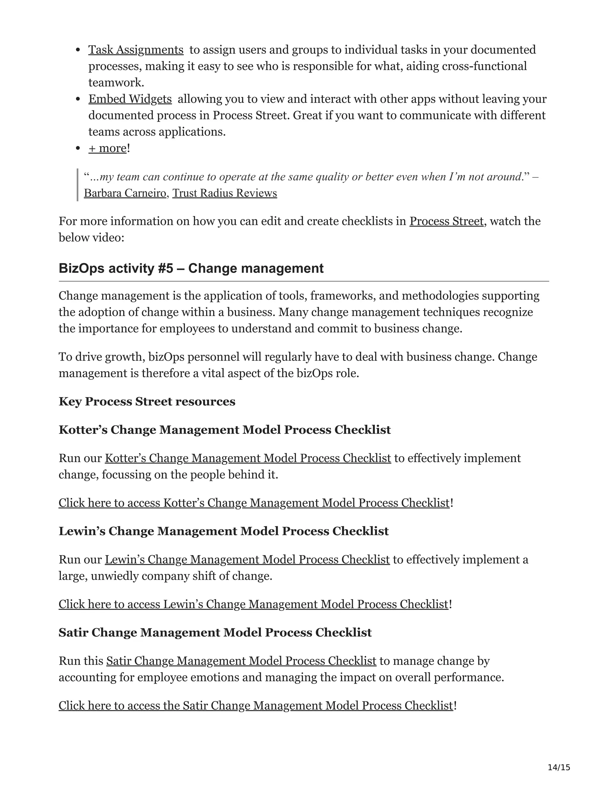 14/15
Task Assignments Ѥ to assign users and groups to individual tasks in your documented
processes, making it easy to see who is responsible for what, aiding cross-functional
teamwork.
Embed Widgets ̐ allowing you to view and interact with other apps without leaving your
documented process in Process Street. Great if you want to communicate with different
teams across applications.
+ more! ‫ڀ‬
“…my team can continue to operate at the same quality or better even when I’m not around.” –
Barbara Carneiro, Trust Radius Reviews
For more information on how you can edit and create checklists in Process Street, watch the
below video:
BizOps activity #5 – Change management ҆‫ق‬
Change management is the application of tools, frameworks, and methodologies supporting
the adoption of change within a business. Many change management techniques recognize
the importance for employees to understand and commit to business change.
To drive growth, bizOps personnel will regularly have to deal with business change. Change
management is therefore a vital aspect of the bizOps role.
Key Process Street resources
Kotter’s Change Management Model Process Checklist
Run our Kotter’s Change Management Model Process Checklist to effectively implement
change, focussing on the people behind it.
Click here to access Kotter’s Change Management Model Process Checklist!
Lewin’s Change Management Model Process Checklist
Run our Lewin’s Change Management Model Process Checklist to effectively implement a
large, unwiedly company shift of change.
Click here to access Lewin’s Change Management Model Process Checklist!
Satir Change Management Model Process Checklist
Run this Satir Change Management Model Process Checklist to manage change by
accounting for employee emotions and managing the impact on overall performance.
Click here to access the Satir Change Management Model Process Checklist!
 