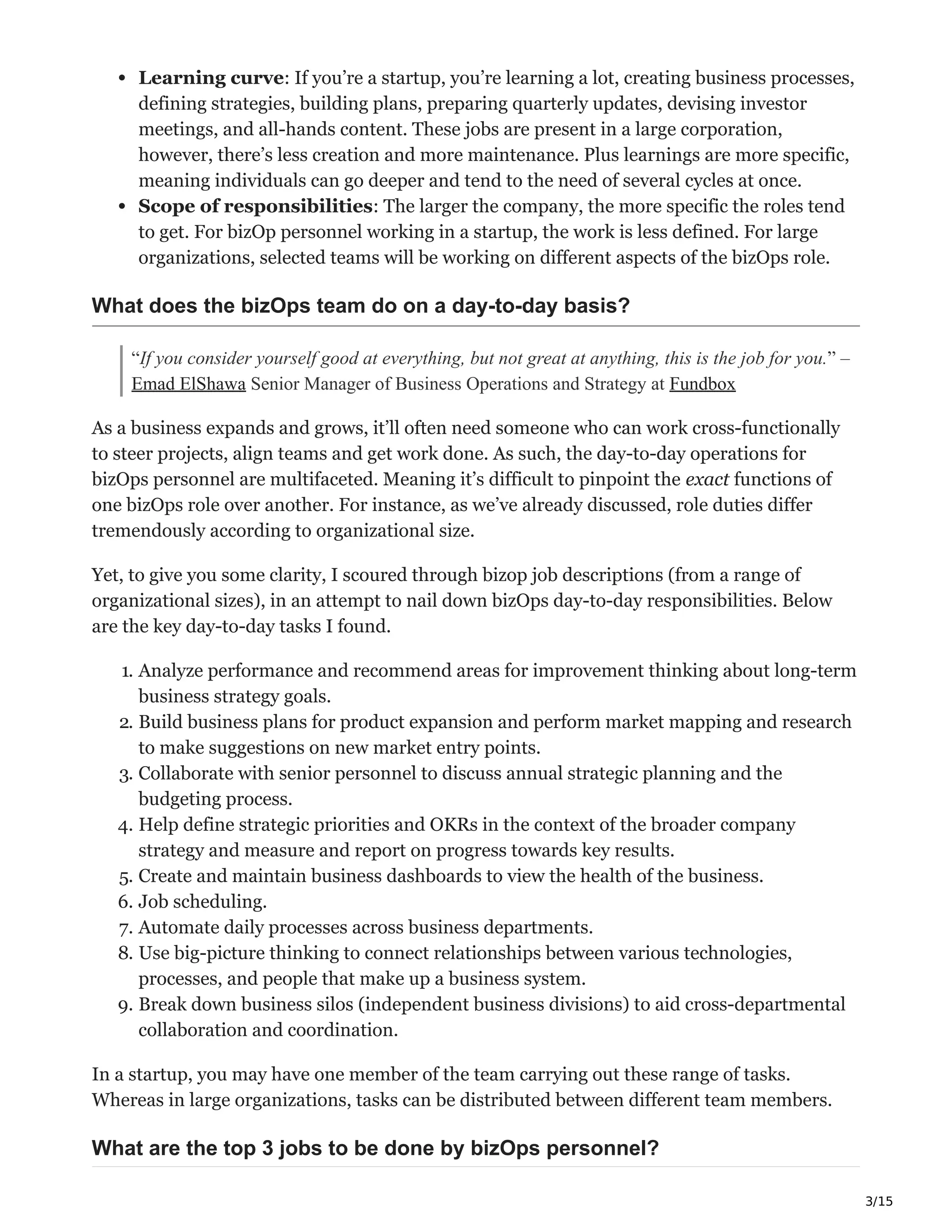 3/15
Learning curve: If you’re a startup, you’re learning a lot, creating business processes,
defining strategies, building plans, preparing quarterly updates, devising investor
meetings, and all-hands content. These jobs are present in a large corporation,
however, there’s less creation and more maintenance. Plus learnings are more specific,
meaning individuals can go deeper and tend to the need of several cycles at once.
Scope of responsibilities: The larger the company, the more specific the roles tend
to get. For bizOp personnel working in a startup, the work is less defined. For large
organizations, selected teams will be working on different aspects of the bizOps role.
What does the bizOps team do on a day-to-day basis?
“If you consider yourself good at everything, but not great at anything, this is the job for you.” –
Emad ElShawa Senior Manager of Business Operations and Strategy at Fundbox
As a business expands and grows, it’ll often need someone who can work cross-functionally
to steer projects, align teams and get work done. As such, the day-to-day operations for
bizOps personnel are multifaceted. Meaning it’s difficult to pinpoint the exact functions of
one bizOps role over another. For instance, as we’ve already discussed, role duties differ
tremendously according to organizational size.
Yet, to give you some clarity, I scoured through bizop job descriptions (from a range of
organizational sizes), in an attempt to nail down bizOps day-to-day responsibilities. Below
are the key day-to-day tasks I found.
1. Analyze performance and recommend areas for improvement thinking about long-term
business strategy goals.
2. Build business plans for product expansion and perform market mapping and research
to make suggestions on new market entry points.
3. Collaborate with senior personnel to discuss annual strategic planning and the
budgeting process.
4. Help define strategic priorities and OKRs in the context of the broader company
strategy and measure and report on progress towards key results.
5. Create and maintain business dashboards to view the health of the business.
6. Job scheduling.
7. Automate daily processes across business departments.
8. Use big-picture thinking to connect relationships between various technologies,
processes, and people that make up a business system.
9. Break down business silos (independent business divisions) to aid cross-departmental
collaboration and coordination.
In a startup, you may have one member of the team carrying out these range of tasks.
Whereas in large organizations, tasks can be distributed between different team members.
What are the top 3 jobs to be done by bizOps personnel?
 