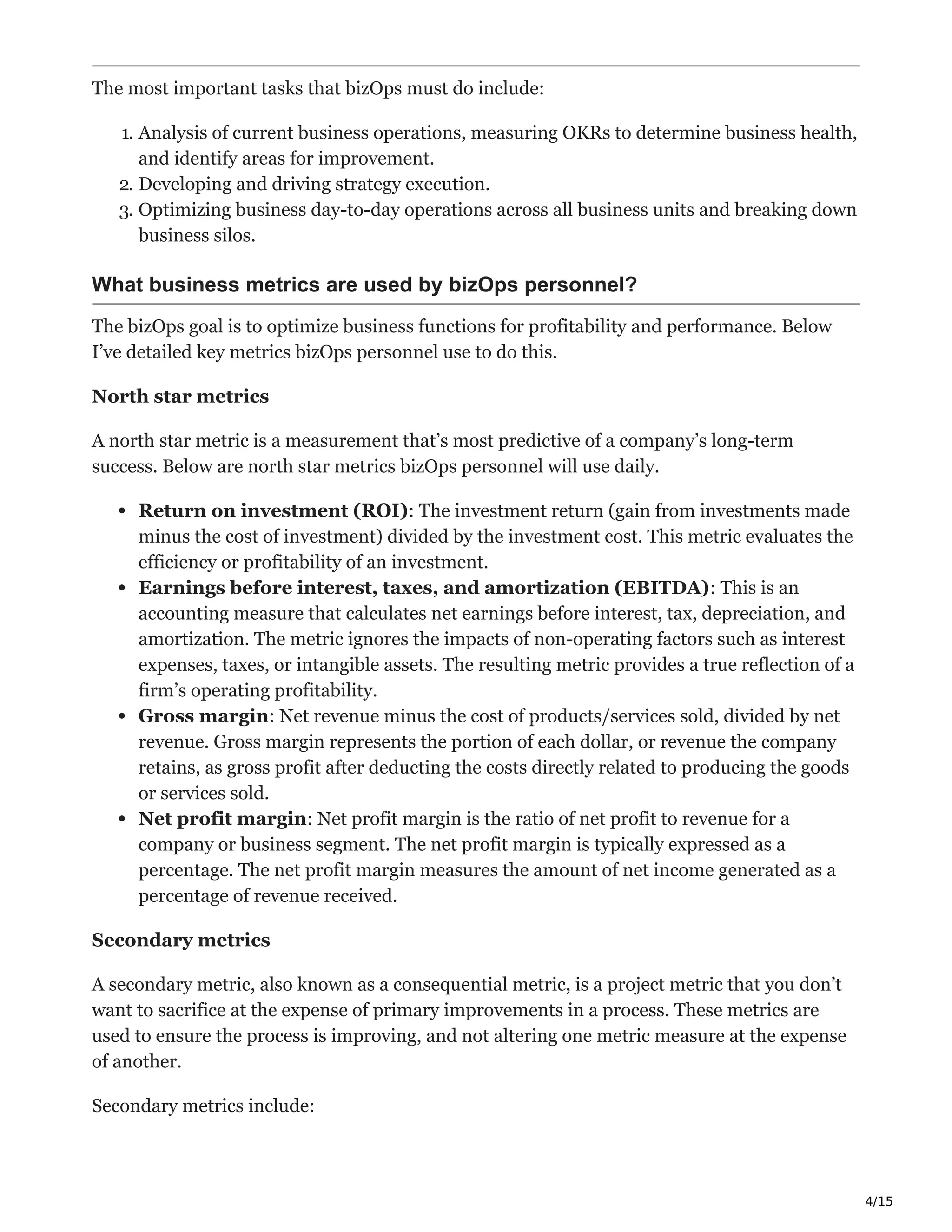 4/15
The most important tasks that bizOps must do include:
1. Analysis of current business operations, measuring OKRs to determine business health,
and identify areas for improvement.
2. Developing and driving strategy execution.
3. Optimizing business day-to-day operations across all business units and breaking down
business silos.
What business metrics are used by bizOps personnel?
The bizOps goal is to optimize business functions for profitability and performance. Below
I’ve detailed key metrics bizOps personnel use to do this.
North star metrics ͐
A north star metric is a measurement that’s most predictive of a company’s long-term
success. Below are north star metrics bizOps personnel will use daily.
Return on investment (ROI): The investment return (gain from investments made
minus the cost of investment) divided by the investment cost. This metric evaluates the
efficiency or profitability of an investment.
Earnings before interest, taxes, and amortization (EBITDA): This is an
accounting measure that calculates net earnings before interest, tax, depreciation, and
amortization. The metric ignores the impacts of non-operating factors such as interest
expenses, taxes, or intangible assets. The resulting metric provides a true reflection of a
firm’s operating profitability.
Gross margin: Net revenue minus the cost of products/services sold, divided by net
revenue. Gross margin represents the portion of each dollar, or revenue the company
retains, as gross profit after deducting the costs directly related to producing the goods
or services sold.
Net profit margin: Net profit margin is the ratio of net profit to revenue for a
company or business segment. The net profit margin is typically expressed as a
percentage. The net profit margin measures the amount of net income generated as a
percentage of revenue received.
Secondary metrics ň
A secondary metric, also known as a consequential metric, is a project metric that you don’t
want to sacrifice at the expense of primary improvements in a process. These metrics are
used to ensure the process is improving, and not altering one metric measure at the expense
of another.
Secondary metrics include:
 