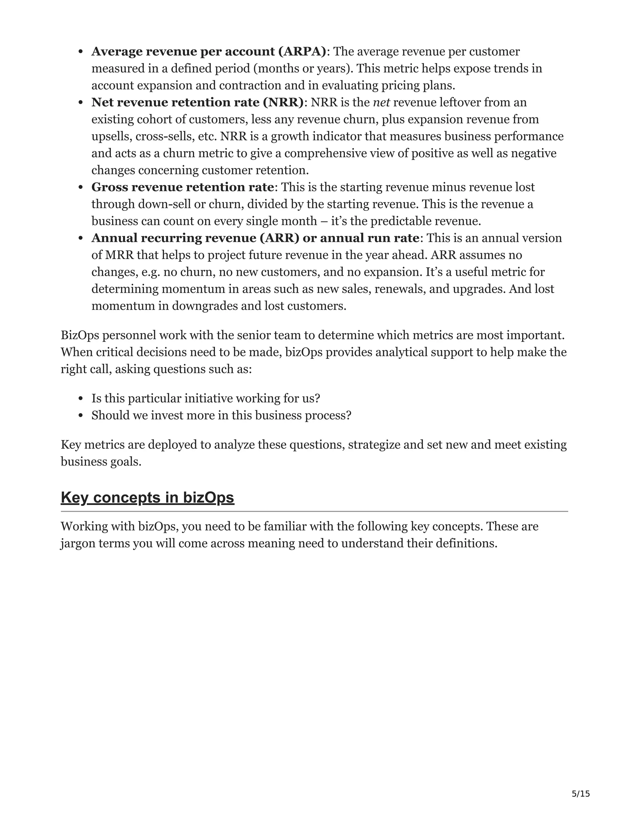 5/15
Average revenue per account (ARPA): The average revenue per customer
measured in a defined period (months or years). This metric helps expose trends in
account expansion and contraction and in evaluating pricing plans.
Net revenue retention rate (NRR): NRR is the net revenue leftover from an
existing cohort of customers, less any revenue churn, plus expansion revenue from
upsells, cross-sells, etc. NRR is a growth indicator that measures business performance
and acts as a churn metric to give a comprehensive view of positive as well as negative
changes concerning customer retention.
Gross revenue retention rate: This is the starting revenue minus revenue lost
through down-sell or churn, divided by the starting revenue. This is the revenue a
business can count on every single month – it’s the predictable revenue.
Annual recurring revenue (ARR) or annual run rate: This is an annual version
of MRR that helps to project future revenue in the year ahead. ARR assumes no
changes, e.g. no churn, no new customers, and no expansion. It’s a useful metric for
determining momentum in areas such as new sales, renewals, and upgrades. And lost
momentum in downgrades and lost customers.
BizOps personnel work with the senior team to determine which metrics are most important.
When critical decisions need to be made, bizOps provides analytical support to help make the
right call, asking questions such as:
Is this particular initiative working for us?
Should we invest more in this business process?
Key metrics are deployed to analyze these questions, strategize and set new and meet existing
business goals.
Key concepts in bizOps
Working with bizOps, you need to be familiar with the following key concepts. These are
jargon terms you will come across meaning need to understand their definitions.
 