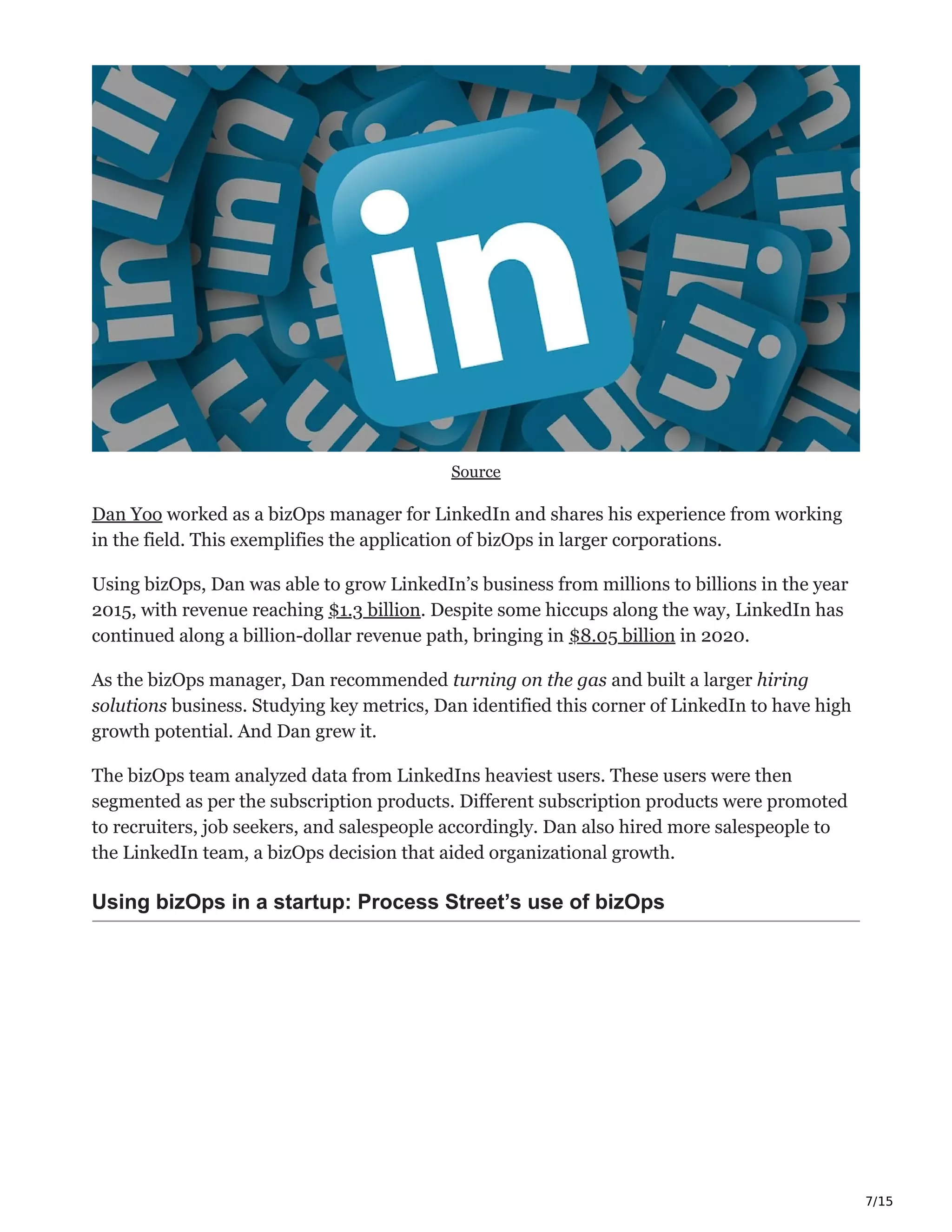 7/15
Source
Dan Yoo worked as a bizOps manager for LinkedIn and shares his experience from working
in the field. This exemplifies the application of bizOps in larger corporations.
Using bizOps, Dan was able to grow LinkedIn’s business from millions to billions in the year
2015, with revenue reaching $1.3 billion. Despite some hiccups along the way, LinkedIn has
continued along a billion-dollar revenue path, bringing in $8.05 billion in 2020.
As the bizOps manager, Dan recommended turning on the gas and built a larger hiring
solutions business. Studying key metrics, Dan identified this corner of LinkedIn to have high
growth potential. And Dan grew it.
The bizOps team analyzed data from LinkedIns heaviest users. These users were then
segmented as per the subscription products. Different subscription products were promoted
to recruiters, job seekers, and salespeople accordingly. Dan also hired more salespeople to
the LinkedIn team, a bizOps decision that aided organizational growth.
Using bizOps in a startup: Process Street’s use of bizOps
 