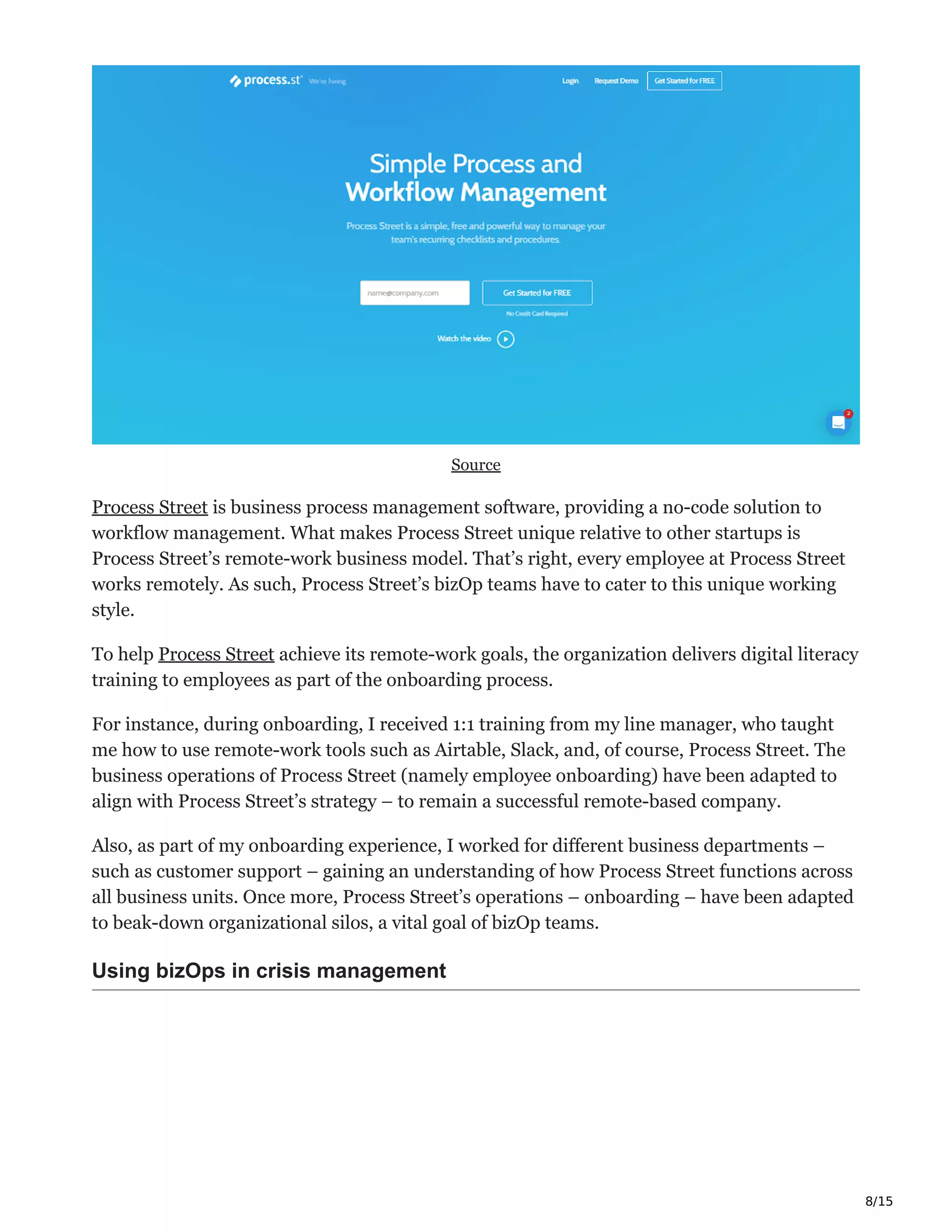 8/15
Source
Process Street is business process management software, providing a no-code solution to
workflow management. What makes Process Street unique relative to other startups is
Process Street’s remote-work business model. That’s right, every employee at Process Street
works remotely. As such, Process Street’s bizOp teams have to cater to this unique working
style.
To help Process Street achieve its remote-work goals, the organization delivers digital literacy
training to employees as part of the onboarding process.
For instance, during onboarding, I received 1:1 training from my line manager, who taught
me how to use remote-work tools such as Airtable, Slack, and, of course, Process Street. The
business operations of Process Street (namely employee onboarding) have been adapted to
align with Process Street’s strategy – to remain a successful remote-based company.
Also, as part of my onboarding experience, I worked for different business departments –
such as customer support – gaining an understanding of how Process Street functions across
all business units. Once more, Process Street’s operations – onboarding – have been adapted
to beak-down organizational silos, a vital goal of bizOp teams.
Using bizOps in crisis management
 