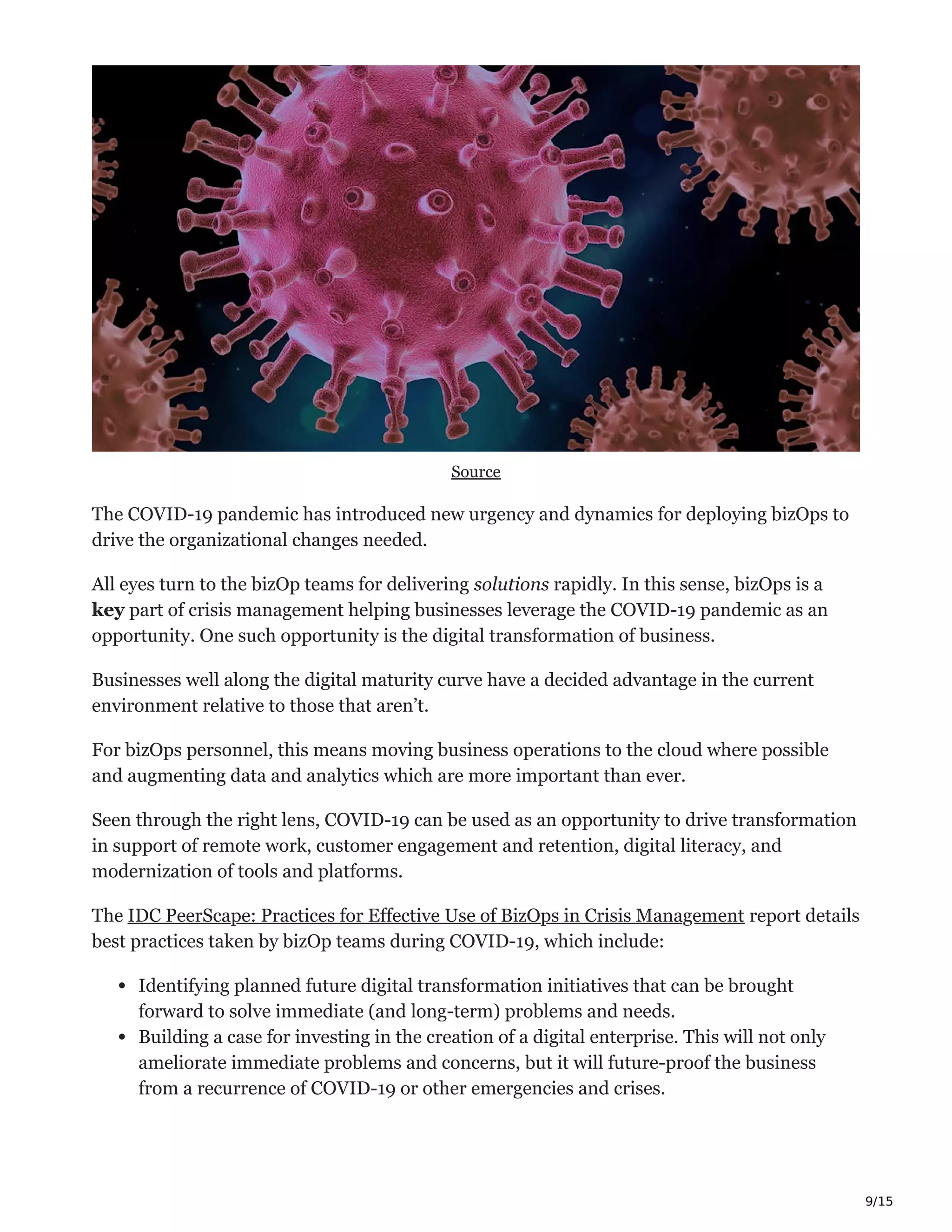 9/15
Source
The COVID-19 pandemic has introduced new urgency and dynamics for deploying bizOps to
drive the organizational changes needed.
All eyes turn to the bizOp teams for delivering solutions rapidly. In this sense, bizOps is a
key part of crisis management helping businesses leverage the COVID-19 pandemic as an
opportunity. One such opportunity is the digital transformation of business.
Businesses well along the digital maturity curve have a decided advantage in the current
environment relative to those that aren’t.
For bizOps personnel, this means moving business operations to the cloud where possible
and augmenting data and analytics which are more important than ever.
Seen through the right lens, COVID-19 can be used as an opportunity to drive transformation
in support of remote work, customer engagement and retention, digital literacy, and
modernization of tools and platforms.
The IDC PeerScape: Practices for Effective Use of BizOps in Crisis Management report details
best practices taken by bizOp teams during COVID-19, which include:
Identifying planned future digital transformation initiatives that can be brought
forward to solve immediate (and long-term) problems and needs.
Building a case for investing in the creation of a digital enterprise. This will not only
ameliorate immediate problems and concerns, but it will future-proof the business
from a recurrence of COVID-19 or other emergencies and crises.
 