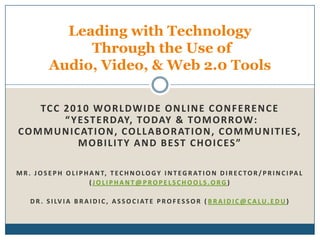 TCC 2010 Worldwide Online Conference “Yesterday, Today & Tomorrow:  Communication, Collaboration, Communities, Mobility and Best Choices” Mr. Joseph Oliphant, technology integration director/principal  (joliphant@propelschools.org) Dr. Silvia Braidic, Associate Professor (braidic@calu.edu) Leading with Technology Through the Use of Audio, Video, & Web 2.0 Tools 