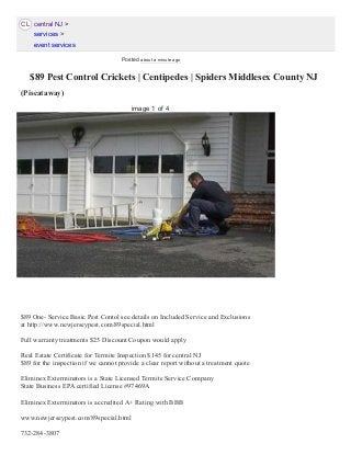 CL
 $89 Pest Control Crickets | Centipedes | Spiders Middlesex County NJ
(Piscataway) 
$89 One­ Service Basic Pest Contol see details on Included Service and Exclusions
at http://www.newjerseypest.com/89special.html
Full warranty treatments $25 Discount Coupon would apply
Real Estate Certificate for Termite Inspection $145 for central NJ
$89 for the inspection if we cannot provide a clear report without a treatment quote
Eliminex Exterminators is a State Licensed Termite Service Company
State Business EPA certified License #97469A
Eliminex Exterminators is accredited A+ Rating with BBB
www.newjerseypest.com/89special.html
732­284­3807
central NJ >
services >
event services
image 1 of 4
Posted about a minute ago
 