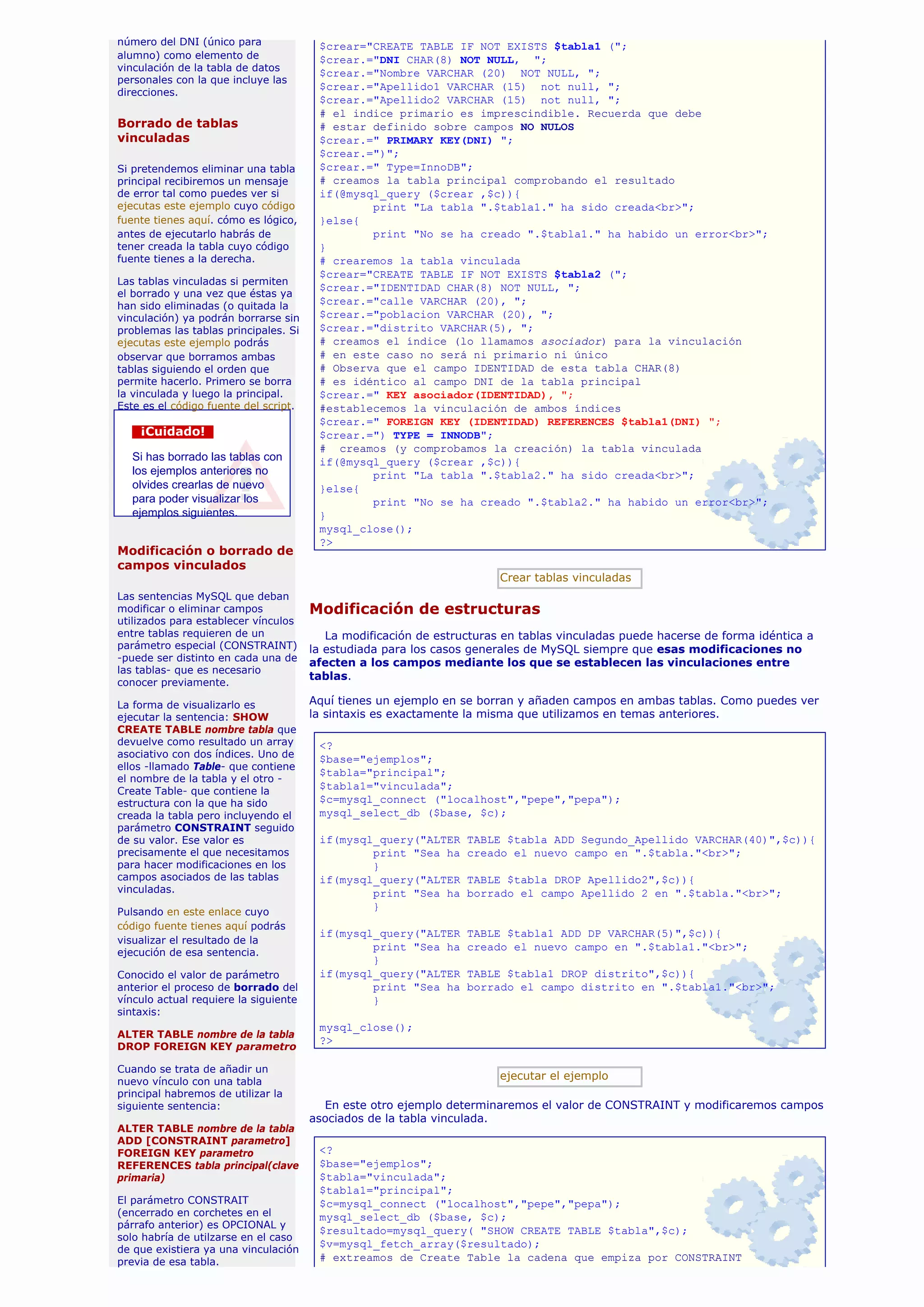 número del DNI (único para              $crear="CREATE TABLE IF NOT EXISTS $tabla1 (";
alumno) como elemento de                $crear.="DNI CHAR(8) NOT NULL, ";
vinculación de la tabla de datos
                                        $crear.="Nombre VARCHAR (20) NOT NULL, ";
personales con la que incluye las
                                        $crear.="Apellido1 VARCHAR (15) not null, ";
direcciones.
                                        $crear.="Apellido2 VARCHAR (15) not null, ";
                                        # el indice primario es imprescindible. Recuerda que debe
Borrado de tablas                       # estar definido sobre campos NO NULOS
vinculadas                              $crear.=" PRIMARY KEY(DNI) ";
                                        $crear.=")";
Si pretendemos eliminar una tabla       $crear.=" Type=InnoDB";
principal recibiremos un mensaje        # creamos la tabla principal comprobando el resultado
de error tal como puedes ver si         if(@mysql_query ($crear ,$c)){
ejecutas este ejemplo cuyo código               print "La tabla ".$tabla1." ha sido creada<br>";
fuente tienes aquí. cómo es lógico,     }else{
antes de ejecutarlo habrás de                   print "No se ha creado ".$tabla1." ha habido un error<br>";
tener creada la tabla cuyo código       }
fuente tienes a la derecha.             # crearemos la tabla vinculada
                                        $crear="CREATE TABLE IF NOT EXISTS $tabla2 (";
Las tablas vinculadas si permiten
                                        $crear.="IDENTIDAD CHAR(8) NOT NULL, ";
el borrado y una vez que éstas ya
han sido eliminadas (o quitada la       $crear.="calle VARCHAR (20), ";
vinculación) ya podrán borrarse sin     $crear.="poblacion VARCHAR (20), ";
problemas las tablas principales. Si    $crear.="distrito VARCHAR(5), ";
ejecutas este ejemplo podrás            # creamos el índice (lo llamamos asociador) para la vinculación
observar que borramos ambas             # en este caso no será ni primario ni único
tablas siguiendo el orden que           # Observa que el campo IDENTIDAD de esta tabla CHAR(8)
permite hacerlo. Primero se borra       # es idéntico al campo DNI de la tabla principal
la vinculada y luego la principal.      $crear.=" KEY asociador(IDENTIDAD), ";
Este es el código fuente del script.    #establecemos la vinculación de ambos índices
                                        $crear.=" FOREIGN KEY (IDENTIDAD) REFERENCES $tabla1(DNI) ";
    ¡Cuidado!                           $crear.=") TYPE = INNODB";
                                        # creamos (y comprobamos la creación) la tabla vinculada
  Si has borrado las tablas con         if(@mysql_query ($crear ,$c)){
  los ejemplos anteriores no                    print "La tabla ".$tabla2." ha sido creada<br>";
  olvides crearlas de nuevo             }else{
  para poder visualizar los                     print "No se ha creado ".$tabla2." ha habido un error<br>";
  ejemplos siguientes.                  }
                                        mysql_close();
                                        ?>
Modificación o borrado de
campos vinculados
                                                                        Crear tablas vinculadas
Las sentencias MySQL que deban
modificar o eliminar campos            Modificación de estructuras
utilizados para establecer vínculos
entre tablas requieren de un              La modificación de estructuras en tablas vinculadas puede hacerse de forma idéntica a
parámetro especial (CONSTRAINT)        la estudiada para los casos generales de MySQL siempre que esas modificaciones no
-puede ser distinto en cada una de     afecten a los campos mediante los que se establecen las vinculaciones entre
las tablas- que es necesario
                                       tablas.
conocer previamente.

La forma de visualizarlo es            Aquí tienes un ejemplo en se borran y añaden campos en ambas tablas. Como puedes ver
ejecutar la sentencia: SHOW            la sintaxis es exactamente la misma que utilizamos en temas anteriores.
CREATE TABLE nombre tabla que
devuelve como resultado un array        <?
asociativo con dos índices. Uno de      $base="ejemplos";
ellos -llamado Table- que contiene
                                        $tabla="principal";
el nombre de la tabla y el otro -
Create Table- que contiene la
                                        $tabla1="vinculada";
estructura con la que ha sido           $c=mysql_connect ("localhost","pepe","pepa");
creada la tabla pero incluyendo el      mysql_select_db ($base, $c);
parámetro CONSTRAINT seguido
de su valor. Ese valor es               if(mysql_query("ALTER     TABLE $tabla ADD Segundo_Apellido VARCHAR(40)",$c)){
precisamente el que necesitamos                 print "Sea ha     creado el nuevo campo en ".$tabla."<br>";
para hacer modificaciones en los                }
campos asociados de las tablas          if(mysql_query("ALTER     TABLE $tabla DROP Apellido2",$c)){
vinculadas.                                     print "Sea ha     borrado el campo Apellido 2 en ".$tabla."<br>";
Pulsando en este enlace cuyo
                                                }
código fuente tienes aquí podrás
                                        if(mysql_query("ALTER     TABLE $tabla1 ADD DP VARCHAR(5)",$c)){
visualizar el resultado de la
                                                print "Sea ha     creado el nuevo campo en ".$tabla1."<br>";
ejecución de esa sentencia.
                                                }
Conocido el valor de parámetro          if(mysql_query("ALTER     TABLE $tabla1 DROP distrito",$c)){
anterior el proceso de borrado del              print "Sea ha     borrado el campo distrito en ".$tabla1."<br>";
vínculo actual requiere la siguiente            }
sintaxis:
                                        mysql_close();
ALTER TABLE nombre de la tabla
                                        ?>
DROP FOREIGN KEY parametro

Cuando se trata de añadir un
nuevo vínculo con una tabla
                                                                        ejecutar el ejemplo
principal habremos de utilizar la
siguiente sentencia:                     En este otro ejemplo determinaremos el valor de CONSTRAINT y modificaremos campos
                                       asociados de la tabla vinculada.
ALTER TABLE nombre de la tabla
ADD [CONSTRAINT parametro]
FOREIGN KEY parametro                   <?
REFERENCES tabla principal(clave        $base="ejemplos";
primaria)                               $tabla="vinculada";
                                        $tabla1="principal";
El parámetro CONSTRAIT                  $c=mysql_connect ("localhost","pepe","pepa");
(encerrado en corchetes en el           mysql_select_db ($base, $c);
párrafo anterior) es OPCIONAL y
                                        $resultado=mysql_query( "SHOW CREATE TABLE $tabla",$c);
solo habría de utilzarse en el caso
de que existiera ya una vinculación
                                        $v=mysql_fetch_array($resultado);
previa de esa tabla.                    # extreamos de Create Table la cadena que empiza por CONSTRAINT
 