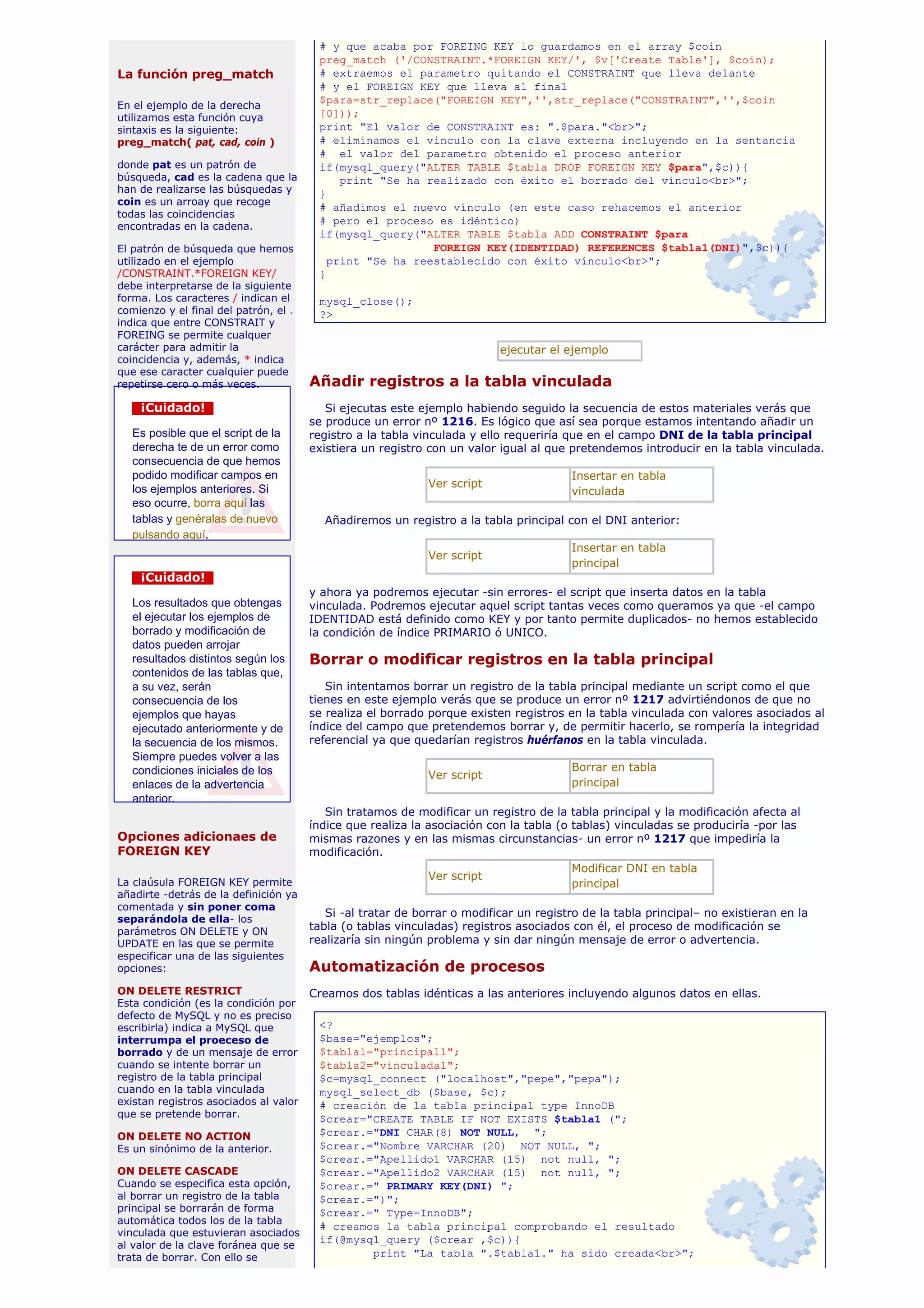# y que acaba por FOREING KEY lo guardamos en el array $coin
                                        preg_match ('/CONSTRAINT.*FOREIGN KEY/', $v['Create Table'], $coin);
La función preg_match                   # extraemos el parametro quitando el CONSTRAINT que lleva delante
                                        # y el FOREIGN KEY que lleva al final
En el ejemplo de la derecha
                                        $para=str_replace("FOREIGN KEY",'',str_replace("CONSTRAINT",'',$coin
utilizamos esta función cuya            [0]));
sintaxis es la siguiente:               print "El valor de CONSTRAINT es: ".$para."<br>";
preg_match( pat, cad, coin )            # eliminamos el vinculo con la clave externa incluyendo en la sentancia
                                        # el valor del parametro obtenido el proceso anterior
donde pat es un patrón de               if(mysql_query("ALTER TABLE $tabla DROP FOREIGN KEY $para",$c)){
búsqueda, cad es la cadena que la           print "Se ha realizado con éxito el borrado del vínculo<br>";
han de realizarse las búsquedas y       }
coin es un arroay que recoge
                                        # añadimos el nuevo vínculo (en este caso rehacemos el anterior
todas las coincidencias
                                        # pero el proceso es idéntico)
encontradas en la cadena.
                                        if(mysql_query("ALTER TABLE $tabla ADD CONSTRAINT $para
El patrón de búsqueda que hemos                           FOREIGN KEY(IDENTIDAD) REFERENCES $tabla1(DNI)",$c)){
utilizado en el ejemplo                   print "Se ha reestablecido con éxito vínculo<br>";
/CONSTRAINT.*FOREIGN KEY/               }
debe interpretarse de la siguiente
forma. Los caracteres / indican el      mysql_close();
comienzo y el final del patrón, el .    ?>
indica que entre CONSTRAIT y
FOREING se permite cualquer
carácter para admitir la                                                  ejecutar el ejemplo
coincidencia y, además, * indica
que ese caracter cualquier puede
repetirse cero o más veces.            Añadir registros a la tabla vinculada
    ¡Cuidado!                             Si ejecutas este ejemplo habiendo seguido la secuencia de estos materiales verás que
                                       se produce un error nº 1216. Es lógico que así sea porque estamos intentando añadir un
   Es posible que el script de la      registro a la tabla vinculada y ello requeriría que en el campo DNI de la tabla principal
   derecha te de un error como         existiera un registro con un valor igual al que pretendemos introducir en la tabla vinculada.
   consecuencia de que hemos
   podido modificar campos en                                                          Insertar en tabla
                                                             Ver script
   los ejemplos anteriores. Si                                                         vinculada
   eso ocurre, borra aquí las
   tablas y genéralas de nuevo           Añadiremos un registro a la tabla principal con el DNI anterior:
   pulsando aquí.
                                                                                       Insertar en tabla
                                                             Ver script
                                                                                       principal
    ¡Cuidado!
                                       y ahora ya podremos ejecutar -sin errores- el script que inserta datos en la tabla
   Los resultados que obtengas         vinculada. Podremos ejecutar aquel script tantas veces como queramos ya que -el campo
   el ejecutar los ejemplos de         IDENTIDAD está definido como KEY y por tanto permite duplicados- no hemos establecido
   borrado y modificación de           la condición de índice PRIMARIO ó UNICO.
   datos pueden arrojar
   resultados distintos según los      Borrar o modificar registros en la tabla principal
   contenidos de las tablas que,
   a su vez, serán                        Sin intentamos borrar un registro de la tabla principal mediante un script como el que
   consecuencia de los                 tienes en este ejemplo verás que se produce un error nº 1217 advirtiéndonos de que no
   ejemplos que hayas                  se realiza el borrado porque existen registros en la tabla vinculada con valores asociados al
   ejecutado anteriormente y de        índice del campo que pretendemos borrar y, de permitir hacerlo, se rompería la integridad
   la secuencia de los mismos.         referencial ya que quedarían registros huérfanos en la tabla vinculada.
   Siempre puedes volver a las
   condiciones iniciales de los                                                        Borrar en tabla
                                                             Ver script
   enlaces de la advertencia                                                           principal
   anterior.
                                          Sin tratamos de modificar un registro de la tabla principal y la modificación afecta al
                                       índice que realiza la asociación con la tabla (o tablas) vinculadas se produciría -por las
Opciones adicionaes de                 mismas razones y en las mismas circunstancias- un error nº 1217 que impediría la
FOREIGN KEY                            modificación.
                                                                                        Modificar DNI en tabla
                                                             Ver script
La claúsula FOREIGN KEY permite                                                         principal
añadirte -detrás de la definición ya
comentada y sin poner coma
                                          Si -al tratar de borrar o modificar un registro de la tabla principal– no existieran en la
separándola de ella- los
parámetros ON DELETE y ON              tabla (o tablas vinculadas) registros asociados con él, el proceso de modificación se
UPDATE en las que se permite           realizaría sin ningún problema y sin dar ningún mensaje de error o advertencia.
especificar una de las siguientes
opciones:                              Automatización de procesos
ON DELETE RESTRICT                     Creamos dos tablas idénticas a las anteriores incluyendo algunos datos en ellas.
Esta condición (es la condición por
defecto de MySQL y no es preciso
escribirla) indica a MySQL que          <?
interrumpa el proeceso de               $base="ejemplos";
borrado y de un mensaje de error        $tabla1="principal1";
cuando se intente borrar un             $tabla2="vinculada1";
registro de la tabla principal          $c=mysql_connect ("localhost","pepe","pepa");
cuando en la tabla vinculada            mysql_select_db ($base, $c);
existan registros asociados al valor    # creación de la tabla principal type InnoDB
que se pretende borrar.                 $crear="CREATE TABLE IF NOT EXISTS $tabla1 (";
ON DELETE NO ACTION                     $crear.="DNI CHAR(8) NOT NULL, ";
Es un sinónimo de la anterior.          $crear.="Nombre VARCHAR (20) NOT NULL, ";
                                        $crear.="Apellido1 VARCHAR (15) not null, ";
ON DELETE CASCADE                       $crear.="Apellido2 VARCHAR (15) not null, ";
Cuando se especifica esta opción,       $crear.=" PRIMARY KEY(DNI) ";
al borrar un registro de la tabla       $crear.=")";
principal se borrarán de forma          $crear.=" Type=InnoDB";
automática todos los de la tabla
                                        # creamos la tabla principal comprobando el resultado
vinculada que estuvieran asociados
al valor de la clave foránea que se
                                        if(@mysql_query ($crear ,$c)){
trata de borrar. Con ello se                    print "La tabla ".$tabla1." ha sido creada<br>";
 