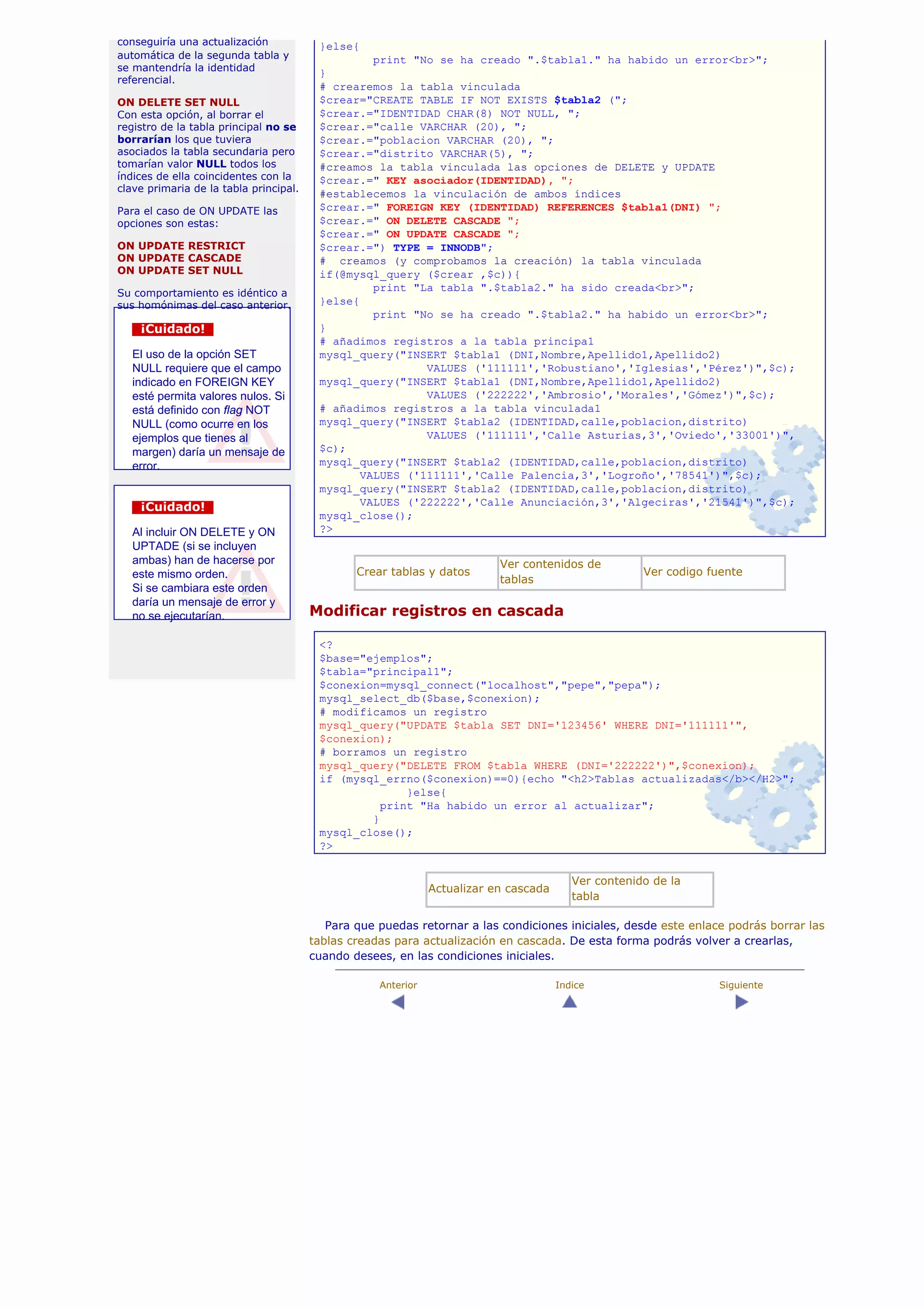 conseguiría una actualización            }else{
automática de la segunda tabla y                  print "No se ha creado ".$tabla1." ha habido un error<br>";
se mantendría la identidad
                                         }
referencial.
                                         # crearemos la tabla vinculada
ON DELETE SET NULL                       $crear="CREATE TABLE IF NOT EXISTS $tabla2 (";
Con esta opción, al borrar el            $crear.="IDENTIDAD CHAR(8) NOT NULL, ";
registro de la tabla principal no se     $crear.="calle VARCHAR (20), ";
borrarían los que tuviera                $crear.="poblacion VARCHAR (20), ";
asociados la tabla secundaria pero       $crear.="distrito VARCHAR(5), ";
tomarían valor NULL todos los            #creamos la tabla vinculada las opciones de DELETE y UPDATE
índices de ella coincidentes con la      $crear.=" KEY asociador(IDENTIDAD), ";
clave primaria de la tabla principal.
                                         #establecemos la vinculación de ambos índices
Para el caso de ON UPDATE las            $crear.=" FOREIGN KEY (IDENTIDAD) REFERENCES $tabla1(DNI) ";
opciones son estas:                      $crear.=" ON DELETE CASCADE ";
                                         $crear.=" ON UPDATE CASCADE ";
ON UPDATE RESTRICT                       $crear.=") TYPE = INNODB";
ON UPDATE CASCADE                        # creamos (y comprobamos la creación) la tabla vinculada
ON UPDATE SET NULL                       if(@mysql_query ($crear ,$c)){
Su comportamiento es idéntico a
                                                  print "La tabla ".$tabla2." ha sido creada<br>";
sus homónimas del caso anterior.         }else{
                                                  print "No se ha creado ".$tabla2." ha habido un error<br>";
    ¡Cuidado!                            }
                                         # añadimos registros a la tabla principa1
   El uso de la opción SET               mysql_query("INSERT $tabla1 (DNI,Nombre,Apellido1,Apellido2)
   NULL requiere que el campo                             VALUES ('111111','Robustiano','Iglesias','Pérez')",$c);
   indicado en FOREIGN KEY               mysql_query("INSERT $tabla1 (DNI,Nombre,Apellido1,Apellido2)
   esté permita valores nulos. Si                         VALUES ('222222','Ambrosio','Morales','Gómez')",$c);
   está definido con flag NOT            # añadimos registros a la tabla vinculada1
   NULL (como ocurre en los              mysql_query("INSERT $tabla2 (IDENTIDAD,calle,poblacion,distrito)
   ejemplos que tienes al                                 VALUES ('111111','Calle Asturias,3','Oviedo','33001')",
   margen) daría un mensaje de           $c);
   error.                                mysql_query("INSERT $tabla2 (IDENTIDAD,calle,poblacion,distrito)
                                                VALUES ('111111','Calle Palencia,3','Logroño','78541')",$c);
                                         mysql_query("INSERT $tabla2 (IDENTIDAD,calle,poblacion,distrito)
    ¡Cuidado!                                   VALUES ('222222','Calle Anunciación,3','Algeciras','21541')",$c);
                                         mysql_close();
   Al incluir ON DELETE y ON             ?>
   UPTADE (si se incluyen
   ambas) han de hacerse por                                               Ver contenidos de
   este mismo orden.                            Crear tablas y datos                                  Ver codigo fuente
                                                                           tablas
   Si se cambiara este orden
   daría un mensaje de error y
   no se ejecutarían.                   Modificar registros en cascada

                                         <?
                                         $base="ejemplos";
                                         $tabla="principal1";
                                         $conexion=mysql_connect("localhost","pepe","pepa");
                                         mysql_select_db($base,$conexion);
                                         # modificamos un registro
                                         mysql_query("UPDATE $tabla SET DNI='123456' WHERE DNI='111111'",
                                         $conexion);
                                         # borramos un registro
                                         mysql_query("DELETE FROM $tabla WHERE (DNI='222222')",$conexion);
                                         if (mysql_errno($conexion)==0){echo "<h2>Tablas actualizadas</b></H2>";
                                                       }else{
                                                   print "Ha habido un error al actualizar";
                                                 }
                                         mysql_close();
                                         ?>


                                                                                          Ver contenido de la
                                                               Actualizar en cascada
                                                                                          tabla

                                           Para que puedas retornar a las condiciones iniciales, desde este enlace podrás borrar las
                                        tablas creadas para actualización en cascada. De esta forma podrás volver a crearlas,
                                        cuando desees, en las condiciones iniciales.

                                                    Anterior                           Indice                      Siguiente
 