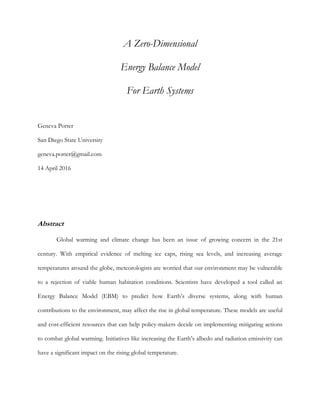A Zero-Dimensional
Energy Balance Model
For Earth Systems
Geneva Porter
San Diego State University
geneva.porter@gmail.com
14 April 2016
Abstract
Global warming and climate change has been an issue of growing concern in the 21st
century. With empirical evidence of melting ice caps, rising sea levels, and increasing average
temperatures around the globe, meteorologists are worried that our environment may be vulnerable
to a rejection of viable human habitation conditions. Scientists have developed a tool called an
Energy Balance Model (EBM) to predict how Earth’s diverse systems, along with human
contributions to the environment, may affect the rise in global temperature. These models are useful
and cost-efficient resources that can help policy-makers decide on implementing mitigating actions
to combat global warming. Initiatives like increasing the Earth’s albedo and radiation emissivity can
have a significant impact on the rising global temperature.
 