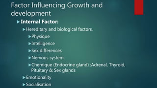 Factor Influencing Growth and
development
 Internal Factor:
Hereditary and biological factors,
Physique
Intelligence
Sex differences
Nervous system
Chemique (Endocrine gland) :Adrenal, Thyroid,
Pituitary & Sex glands
Emotionality
Socialisation
 