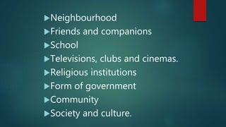 Neighbourhood
Friends and companions
School
Televisions, clubs and cinemas.
Religious institutions
Form of government
Community
Society and culture.
 