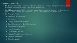  Meaning of Development:
 E.B Hurlock’s View (1959) – Development means a progressive series of changes that occur in orderly
predictable pattern as a result of maturation and experience.
 Harold Stevenson’s View(1965) – Stevenson has put the concept of development as “Development
psychology is concerned with the study of changes in behaviour through the life span”.
 So, Development is :
 Wider and comprehensive.
 Continuous.
 Changes in body and behaviour.
 Quantitative as well as Qualitative changes.
 Improvement in behaviour
 integrated process.
 Organizational process.
 Product of heredity and involvement.
 Subject to assessment.
 Related to growth.
 